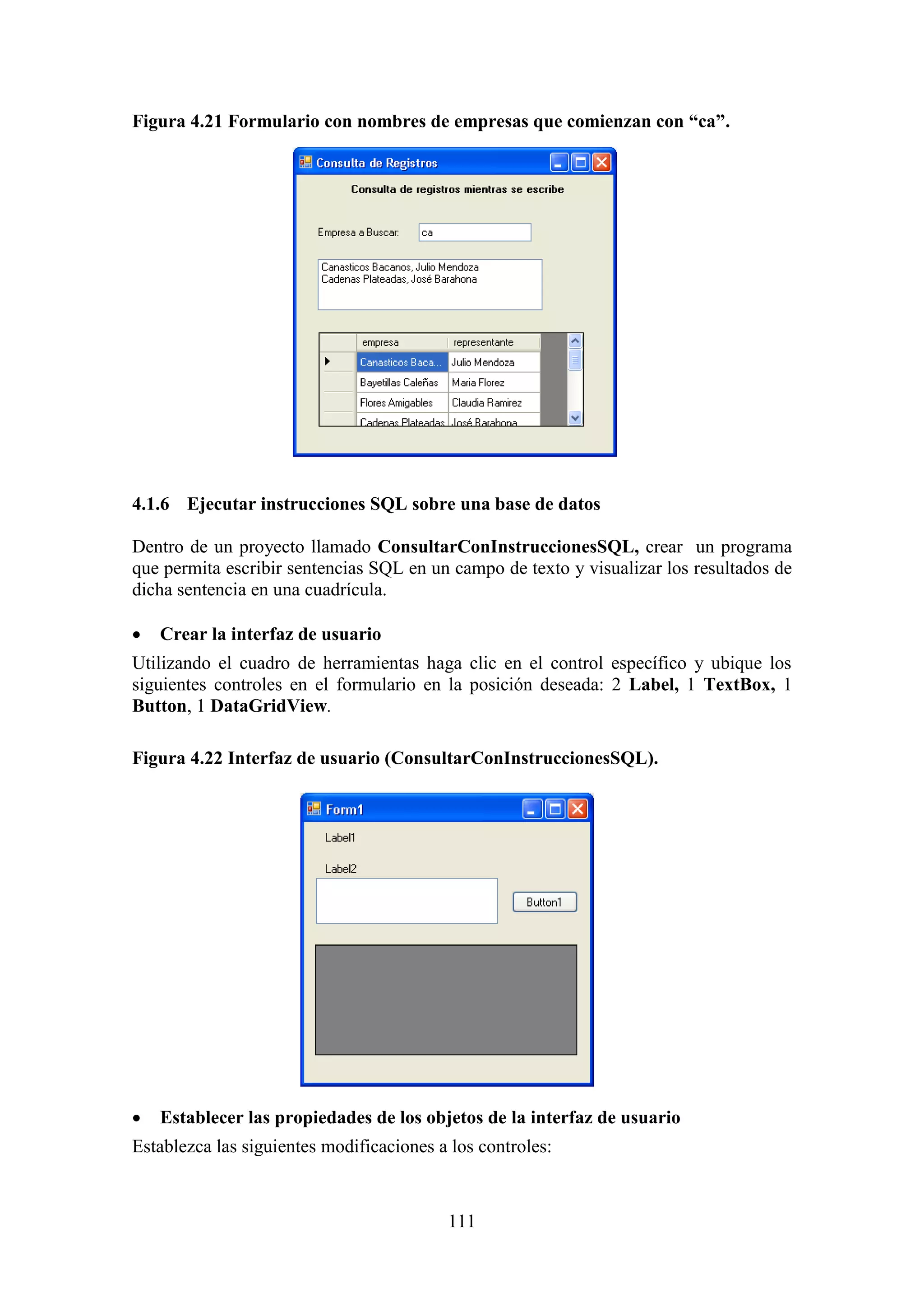 111
Figura 4.21 Formulario con nombres de empresas que comienzan con “ca”.
4.1.6 Ejecutar instrucciones SQL sobre una base de datos
Dentro de un proyecto llamado ConsultarConInstruccionesSQL, crear un programa
que permita escribir sentencias SQL en un campo de texto y visualizar los resultados de
dicha sentencia en una cuadrícula.
 Crear la interfaz de usuario
Utilizando el cuadro de herramientas haga clic en el control específico y ubique los
siguientes controles en el formulario en la posición deseada: 2 Label, 1 TextBox, 1
Button, 1 DataGridView.
Figura 4.22 Interfaz de usuario (ConsultarConInstruccionesSQL).
 Establecer las propiedades de los objetos de la interfaz de usuario
Establezca las siguientes modificaciones a los controles:
 