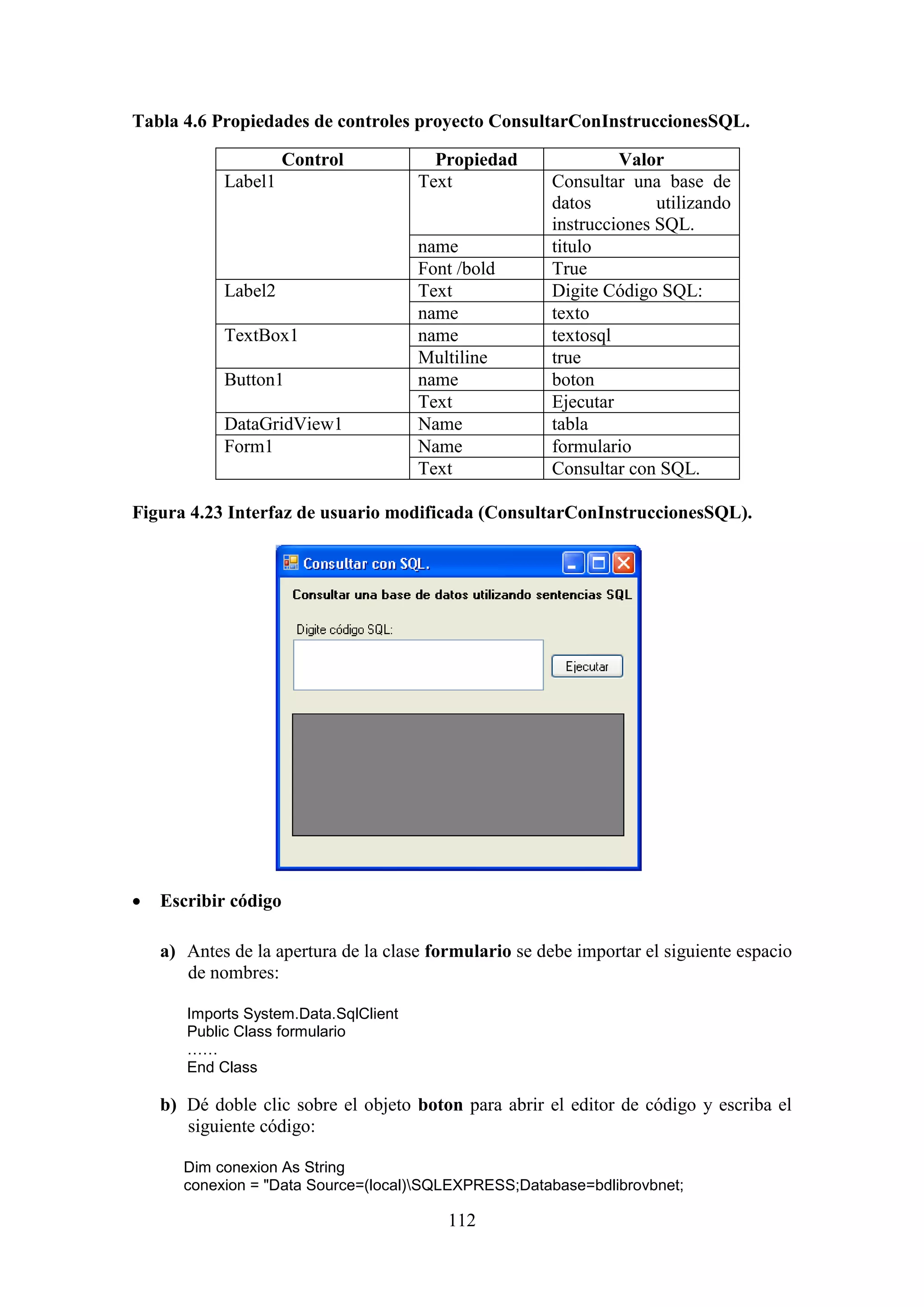 112
Tabla 4.6 Propiedades de controles proyecto ConsultarConInstruccionesSQL.
Control Propiedad Valor
Label1 Text Consultar una base de
datos utilizando
instrucciones SQL.
name titulo
Font /bold True
Label2 Text Digite Código SQL:
name texto
TextBox1 name textosql
Multiline true
Button1 name boton
Text Ejecutar
DataGridView1 Name tabla
Form1 Name formulario
Text Consultar con SQL.
Figura 4.23 Interfaz de usuario modificada (ConsultarConInstruccionesSQL).
 Escribir código
a) Antes de la apertura de la clase formulario se debe importar el siguiente espacio
de nombres:
Imports System.Data.SqlClient
Public Class formulario
……
End Class
b) Dé doble clic sobre el objeto boton para abrir el editor de código y escriba el
siguiente código:
Dim conexion As String
conexion = "Data Source=(local)SQLEXPRESS;Database=bdlibrovbnet;
 