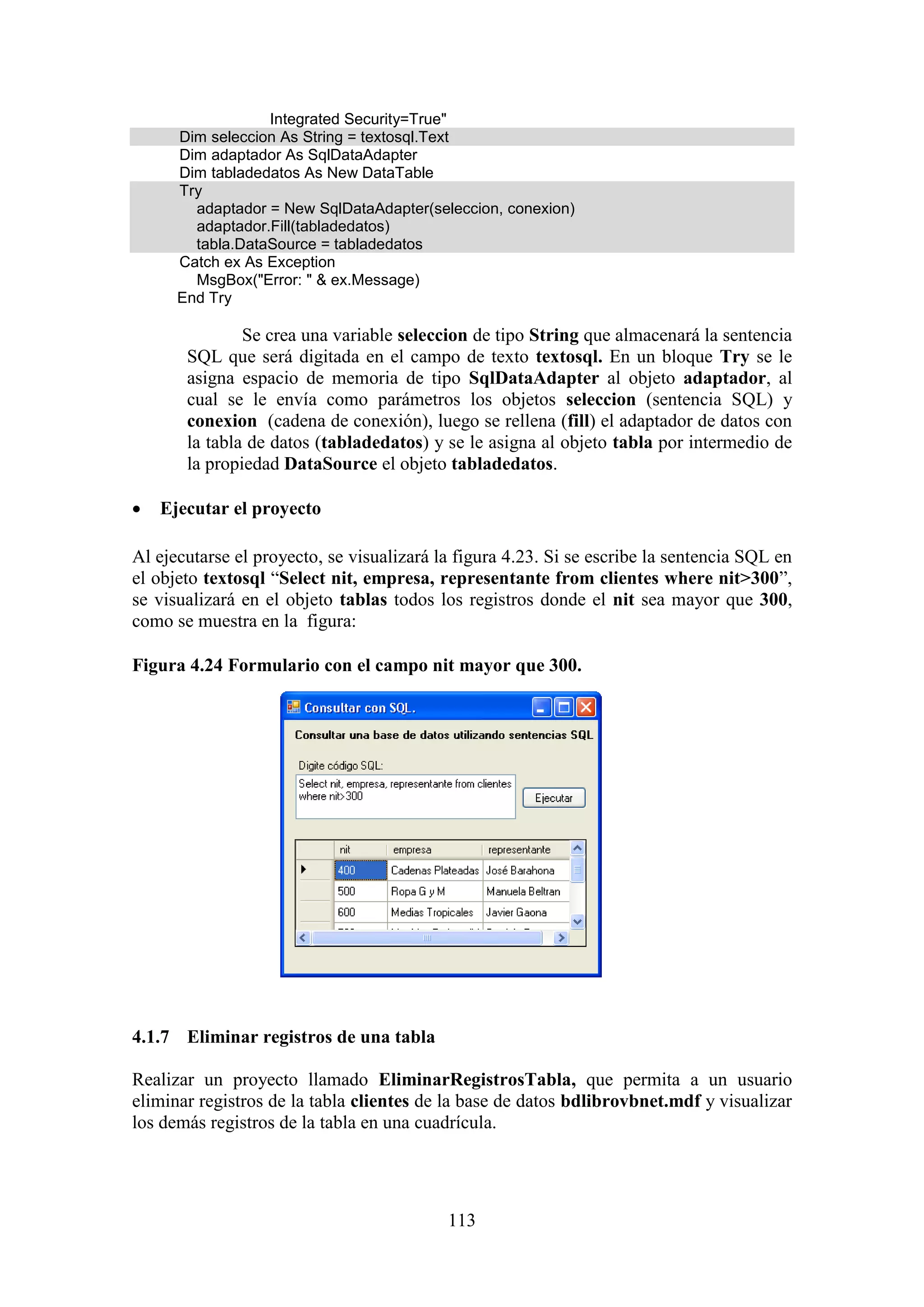 113
Integrated Security=True"
Dim seleccion As String = textosql.Text
Dim adaptador As SqlDataAdapter
Dim tabladedatos As New DataTable
Try
adaptador = New SqlDataAdapter(seleccion, conexion)
adaptador.Fill(tabladedatos)
tabla.DataSource = tabladedatos
Catch ex As Exception
MsgBox("Error: " & ex.Message)
End Try
Se crea una variable seleccion de tipo String que almacenará la sentencia
SQL que será digitada en el campo de texto textosql. En un bloque Try se le
asigna espacio de memoria de tipo SqlDataAdapter al objeto adaptador, al
cual se le envía como parámetros los objetos seleccion (sentencia SQL) y
conexion (cadena de conexión), luego se rellena (fill) el adaptador de datos con
la tabla de datos (tabladedatos) y se le asigna al objeto tabla por intermedio de
la propiedad DataSource el objeto tabladedatos.
 Ejecutar el proyecto
Al ejecutarse el proyecto, se visualizará la figura 4.23. Si se escribe la sentencia SQL en
el objeto textosql “Select nit, empresa, representante from clientes where nit>300”,
se visualizará en el objeto tablas todos los registros donde el nit sea mayor que 300,
como se muestra en la figura:
Figura 4.24 Formulario con el campo nit mayor que 300.
4.1.7 Eliminar registros de una tabla
Realizar un proyecto llamado EliminarRegistrosTabla, que permita a un usuario
eliminar registros de la tabla clientes de la base de datos bdlibrovbnet.mdf y visualizar
los demás registros de la tabla en una cuadrícula.
 