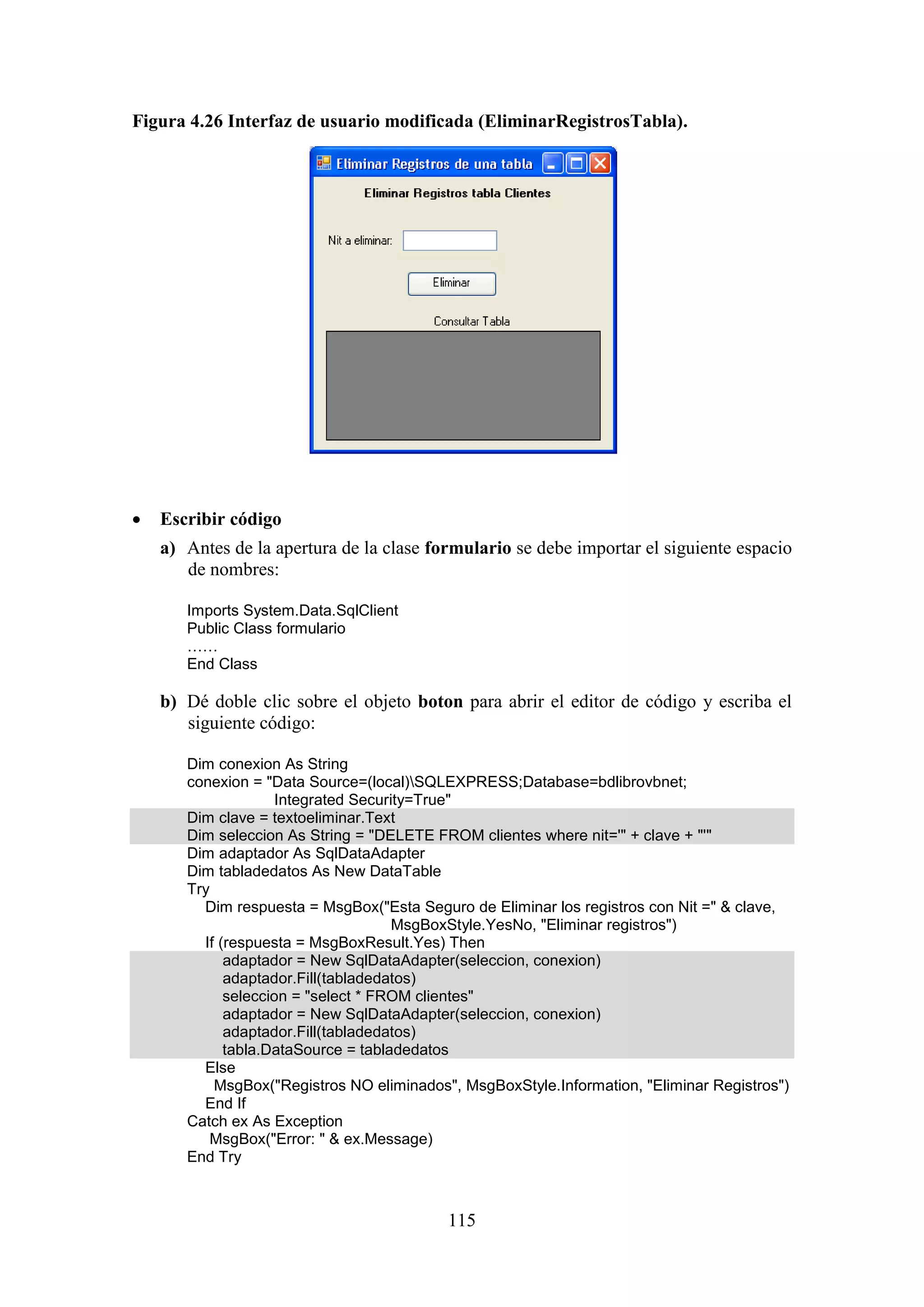 115
Figura 4.26 Interfaz de usuario modificada (EliminarRegistrosTabla).
 Escribir código
a) Antes de la apertura de la clase formulario se debe importar el siguiente espacio
de nombres:
Imports System.Data.SqlClient
Public Class formulario
……
End Class
b) Dé doble clic sobre el objeto boton para abrir el editor de código y escriba el
siguiente código:
Dim conexion As String
conexion = "Data Source=(local)SQLEXPRESS;Database=bdlibrovbnet;
Integrated Security=True"
Dim clave = textoeliminar.Text
Dim seleccion As String = "DELETE FROM clientes where nit='" + clave + "'"
Dim adaptador As SqlDataAdapter
Dim tabladedatos As New DataTable
Try
Dim respuesta = MsgBox("Esta Seguro de Eliminar los registros con Nit =" & clave,
MsgBoxStyle.YesNo, "Eliminar registros")
If (respuesta = MsgBoxResult.Yes) Then
adaptador = New SqlDataAdapter(seleccion, conexion)
adaptador.Fill(tabladedatos)
seleccion = "select * FROM clientes"
adaptador = New SqlDataAdapter(seleccion, conexion)
adaptador.Fill(tabladedatos)
tabla.DataSource = tabladedatos
Else
MsgBox("Registros NO eliminados", MsgBoxStyle.Information, "Eliminar Registros")
End If
Catch ex As Exception
MsgBox("Error: " & ex.Message)
End Try
 