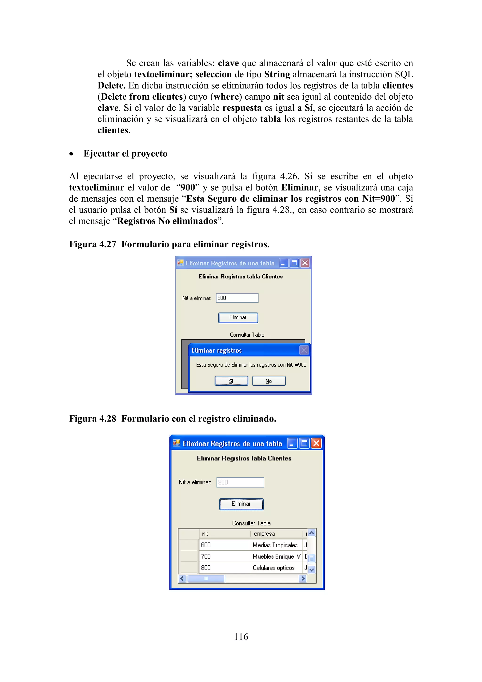 116
Se crean las variables: clave que almacenará el valor que esté escrito en
el objeto textoeliminar; seleccion de tipo String almacenará la instrucción SQL
Delete. En dicha instrucción se eliminarán todos los registros de la tabla clientes
(Delete from clientes) cuyo (where) campo nit sea igual al contenido del objeto
clave. Si el valor de la variable respuesta es igual a Sí, se ejecutará la acción de
eliminación y se visualizará en el objeto tabla los registros restantes de la tabla
clientes.
 Ejecutar el proyecto
Al ejecutarse el proyecto, se visualizará la figura 4.26. Si se escribe en el objeto
textoeliminar el valor de “900” y se pulsa el botón Eliminar, se visualizará una caja
de mensajes con el mensaje “Esta Seguro de eliminar los registros con Nit=900”. Si
el usuario pulsa el botón Sí se visualizará la figura 4.28., en caso contrario se mostrará
el mensaje “Registros No eliminados”.
Figura 4.27 Formulario para eliminar registros.
Figura 4.28 Formulario con el registro eliminado.
 
