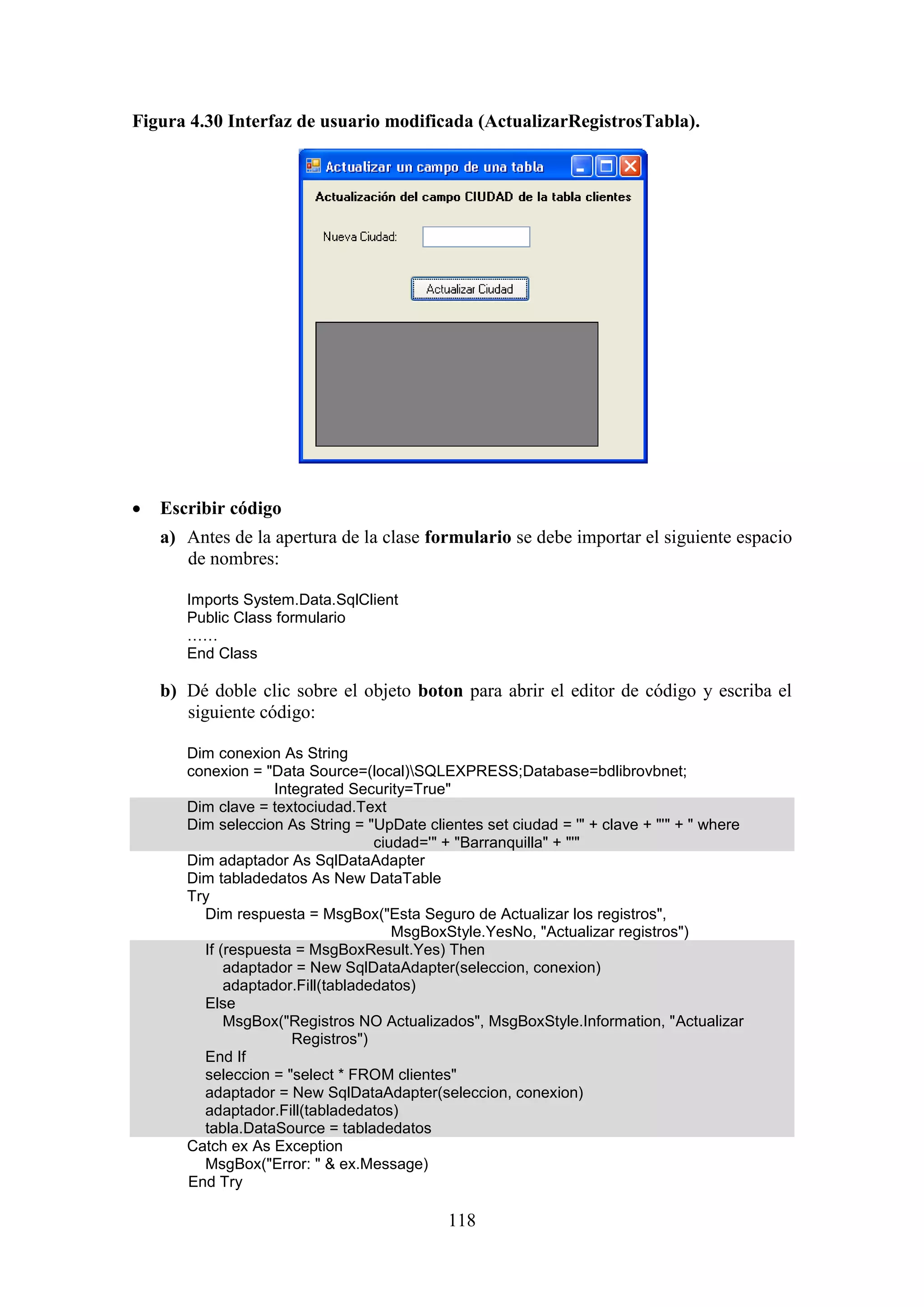 118
Figura 4.30 Interfaz de usuario modificada (ActualizarRegistrosTabla).
 Escribir código
a) Antes de la apertura de la clase formulario se debe importar el siguiente espacio
de nombres:
Imports System.Data.SqlClient
Public Class formulario
……
End Class
b) Dé doble clic sobre el objeto boton para abrir el editor de código y escriba el
siguiente código:
Dim conexion As String
conexion = "Data Source=(local)SQLEXPRESS;Database=bdlibrovbnet;
Integrated Security=True"
Dim clave = textociudad.Text
Dim seleccion As String = "UpDate clientes set ciudad = '" + clave + "'" + " where
ciudad='" + "Barranquilla" + "'"
Dim adaptador As SqlDataAdapter
Dim tabladedatos As New DataTable
Try
Dim respuesta = MsgBox("Esta Seguro de Actualizar los registros",
MsgBoxStyle.YesNo, "Actualizar registros")
If (respuesta = MsgBoxResult.Yes) Then
adaptador = New SqlDataAdapter(seleccion, conexion)
adaptador.Fill(tabladedatos)
Else
MsgBox("Registros NO Actualizados", MsgBoxStyle.Information, "Actualizar
Registros")
End If
seleccion = "select * FROM clientes"
adaptador = New SqlDataAdapter(seleccion, conexion)
adaptador.Fill(tabladedatos)
tabla.DataSource = tabladedatos
Catch ex As Exception
MsgBox("Error: " & ex.Message)
End Try
 