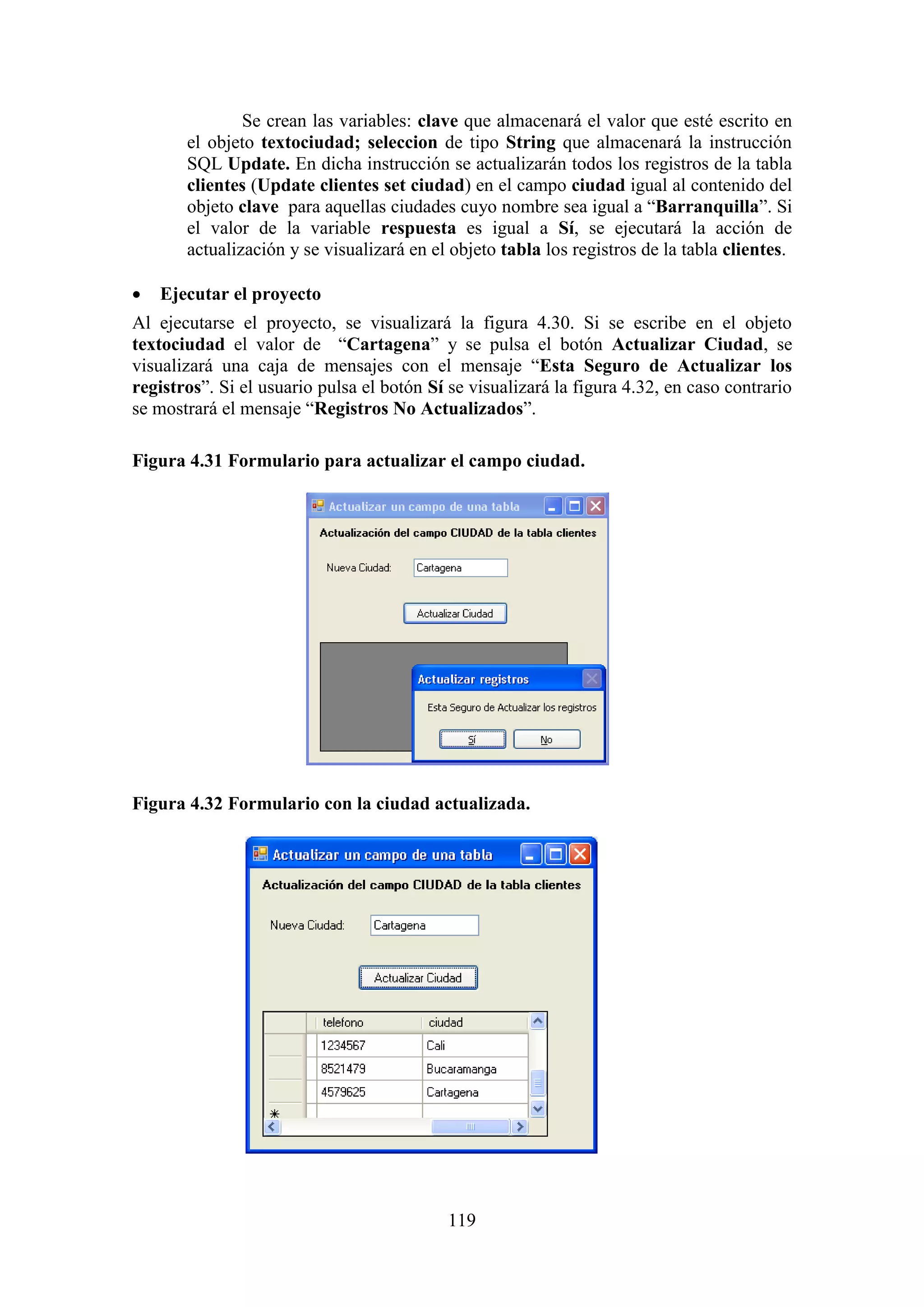 119
Se crean las variables: clave que almacenará el valor que esté escrito en
el objeto textociudad; seleccion de tipo String que almacenará la instrucción
SQL Update. En dicha instrucción se actualizarán todos los registros de la tabla
clientes (Update clientes set ciudad) en el campo ciudad igual al contenido del
objeto clave para aquellas ciudades cuyo nombre sea igual a “Barranquilla”. Si
el valor de la variable respuesta es igual a Sí, se ejecutará la acción de
actualización y se visualizará en el objeto tabla los registros de la tabla clientes.
 Ejecutar el proyecto
Al ejecutarse el proyecto, se visualizará la figura 4.30. Si se escribe en el objeto
textociudad el valor de “Cartagena” y se pulsa el botón Actualizar Ciudad, se
visualizará una caja de mensajes con el mensaje “Esta Seguro de Actualizar los
registros”. Si el usuario pulsa el botón Sí se visualizará la figura 4.32, en caso contrario
se mostrará el mensaje “Registros No Actualizados”.
Figura 4.31 Formulario para actualizar el campo ciudad.
Figura 4.32 Formulario con la ciudad actualizada.
 