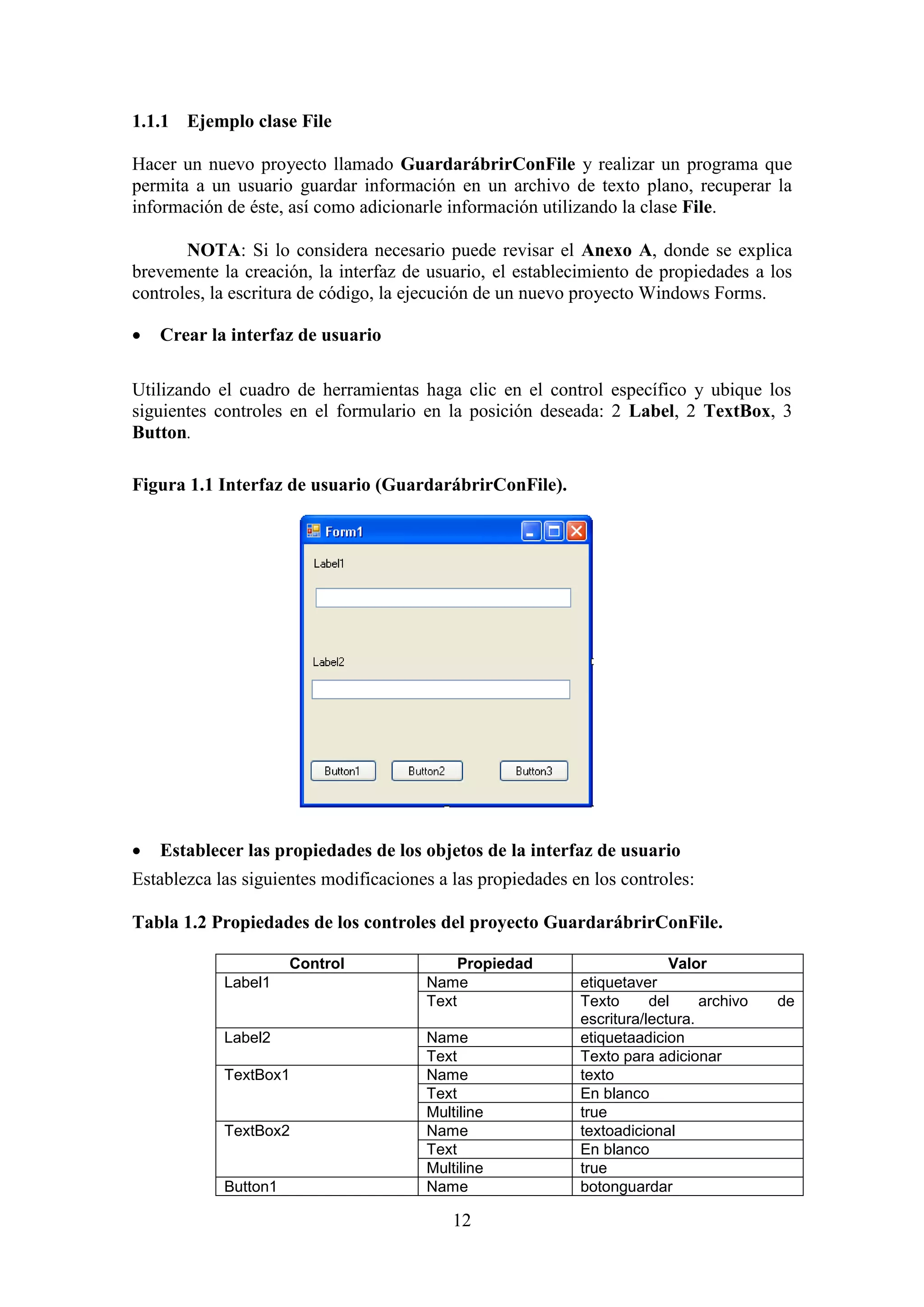 12
1.1.1 Ejemplo clase File
Hacer un nuevo proyecto llamado GuardarábrirConFile y realizar un programa que
permita a un usuario guardar información en un archivo de texto plano, recuperar la
información de éste, así como adicionarle información utilizando la clase File.
NOTA: Si lo considera necesario puede revisar el Anexo A, donde se explica
brevemente la creación, la interfaz de usuario, el establecimiento de propiedades a los
controles, la escritura de código, la ejecución de un nuevo proyecto Windows Forms.
 Crear la interfaz de usuario
Utilizando el cuadro de herramientas haga clic en el control específico y ubique los
siguientes controles en el formulario en la posición deseada: 2 Label, 2 TextBox, 3
Button.
Figura 1.1 Interfaz de usuario (GuardarábrirConFile).
 Establecer las propiedades de los objetos de la interfaz de usuario
Establezca las siguientes modificaciones a las propiedades en los controles:
Tabla 1.2 Propiedades de los controles del proyecto GuardarábrirConFile.
Control Propiedad Valor
Label1 Name etiquetaver
Text Texto del archivo de
escritura/lectura.
Label2 Name etiquetaadicion
Text Texto para adicionar
TextBox1 Name texto
Text En blanco
Multiline true
TextBox2 Name textoadicional
Text En blanco
Multiline true
Button1 Name botonguardar
 