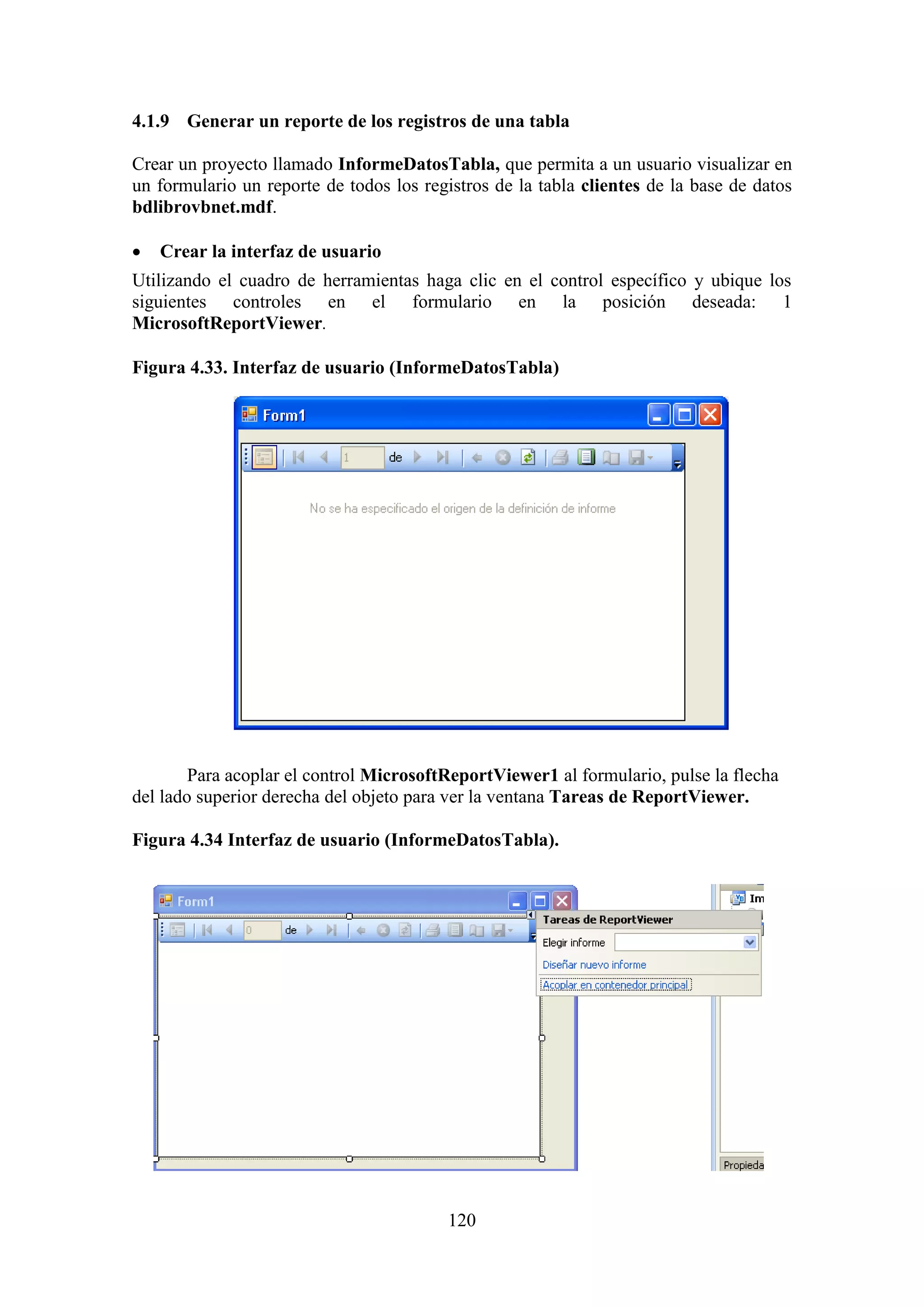 120
4.1.9 Generar un reporte de los registros de una tabla
Crear un proyecto llamado InformeDatosTabla, que permita a un usuario visualizar en
un formulario un reporte de todos los registros de la tabla clientes de la base de datos
bdlibrovbnet.mdf.
 Crear la interfaz de usuario
Utilizando el cuadro de herramientas haga clic en el control específico y ubique los
siguientes controles en el formulario en la posición deseada: 1
MicrosoftReportViewer.
Figura 4.33. Interfaz de usuario (InformeDatosTabla)
Para acoplar el control MicrosoftReportViewer1 al formulario, pulse la flecha
del lado superior derecha del objeto para ver la ventana Tareas de ReportViewer.
Figura 4.34 Interfaz de usuario (InformeDatosTabla).
 