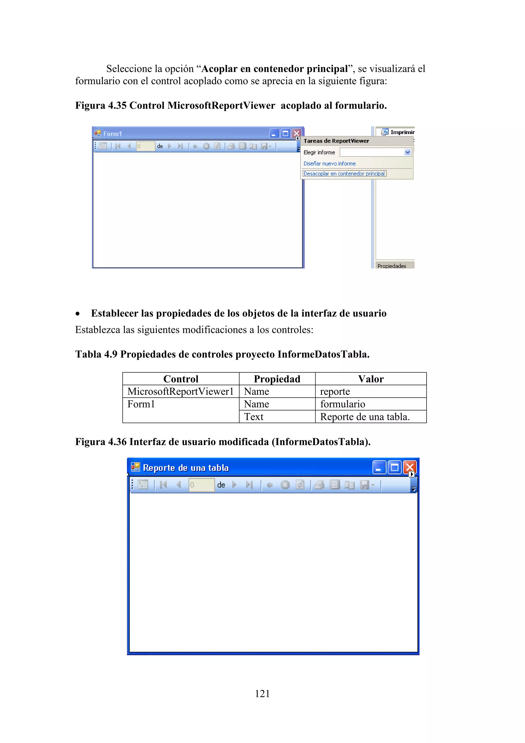 121
Seleccione la opción “Acoplar en contenedor principal”, se visualizará el
formulario con el control acoplado como se aprecia en la siguiente figura:
Figura 4.35 Control MicrosoftReportViewer acoplado al formulario.
 Establecer las propiedades de los objetos de la interfaz de usuario
Establezca las siguientes modificaciones a los controles:
Tabla 4.9 Propiedades de controles proyecto InformeDatosTabla.
Control Propiedad Valor
MicrosoftReportViewer1 Name reporte
Form1 Name formulario
Text Reporte de una tabla.
Figura 4.36 Interfaz de usuario modificada (InformeDatosTabla).
 