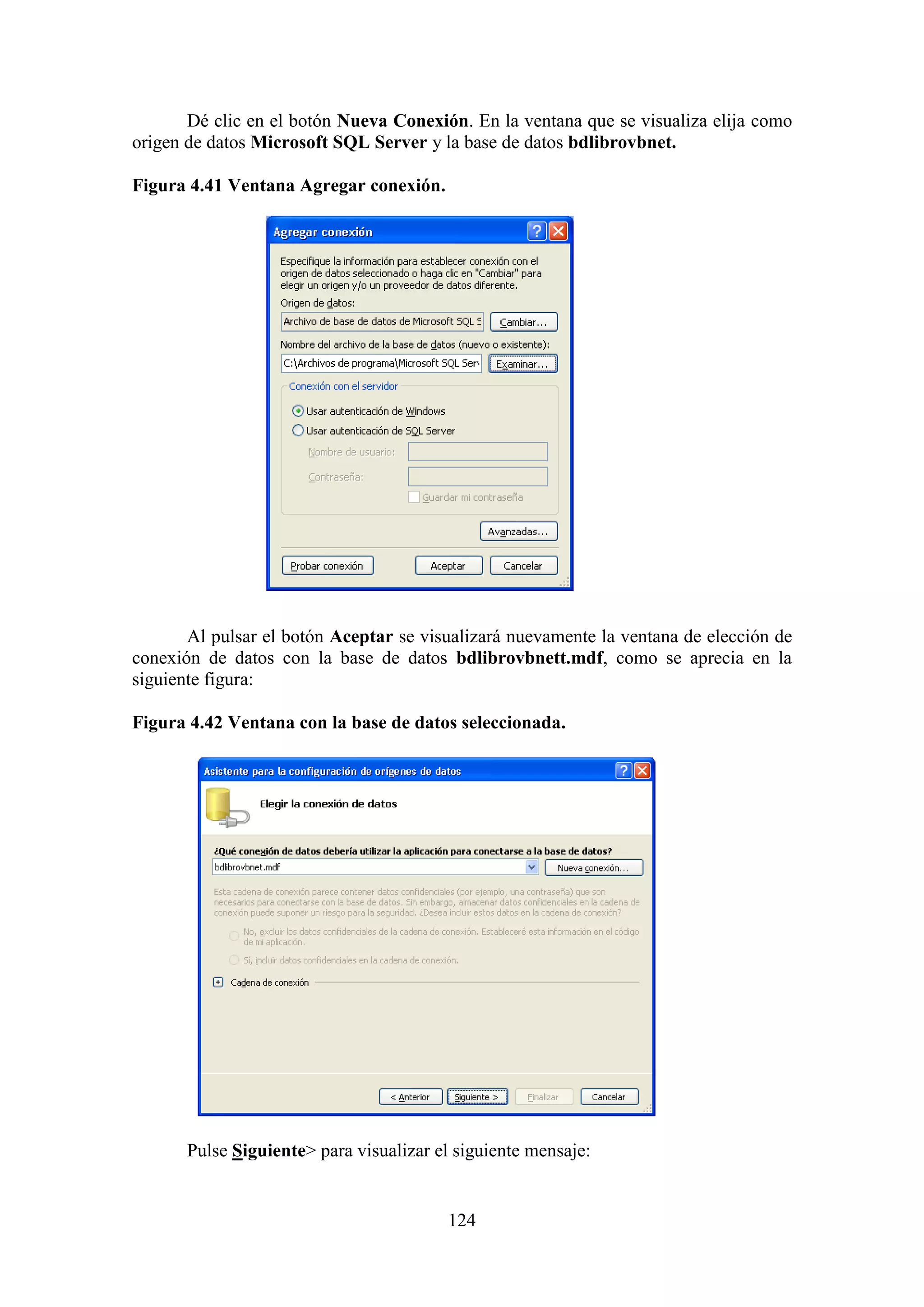 124
Dé clic en el botón Nueva Conexión. En la ventana que se visualiza elija como
origen de datos Microsoft SQL Server y la base de datos bdlibrovbnet.
Figura 4.41 Ventana Agregar conexión.
Al pulsar el botón Aceptar se visualizará nuevamente la ventana de elección de
conexión de datos con la base de datos bdlibrovbnett.mdf, como se aprecia en la
siguiente figura:
Figura 4.42 Ventana con la base de datos seleccionada.
Pulse Siguiente> para visualizar el siguiente mensaje:
 