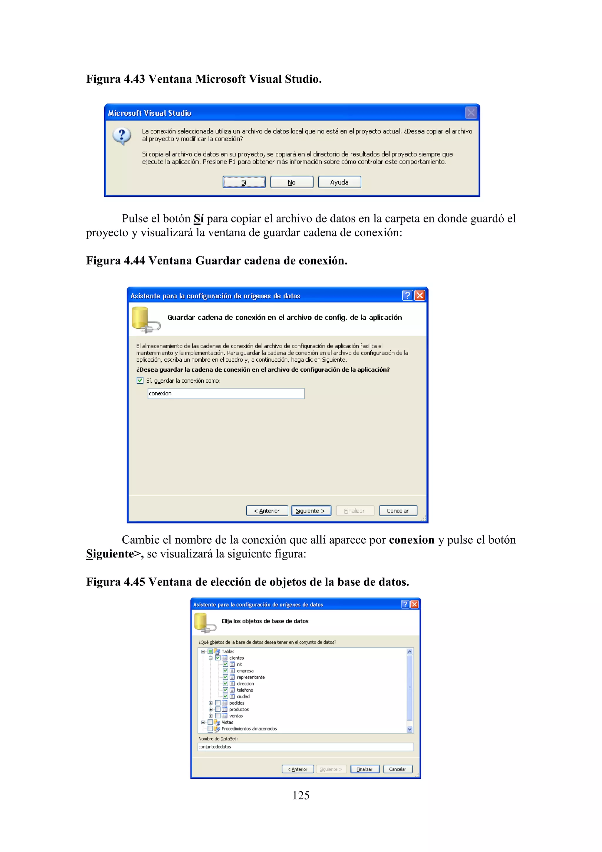 125
Figura 4.43 Ventana Microsoft Visual Studio.
Pulse el botón Sí para copiar el archivo de datos en la carpeta en donde guardó el
proyecto y visualizará la ventana de guardar cadena de conexión:
Figura 4.44 Ventana Guardar cadena de conexión.
Cambie el nombre de la conexión que allí aparece por conexion y pulse el botón
Siguiente>, se visualizará la siguiente figura:
Figura 4.45 Ventana de elección de objetos de la base de datos.
 