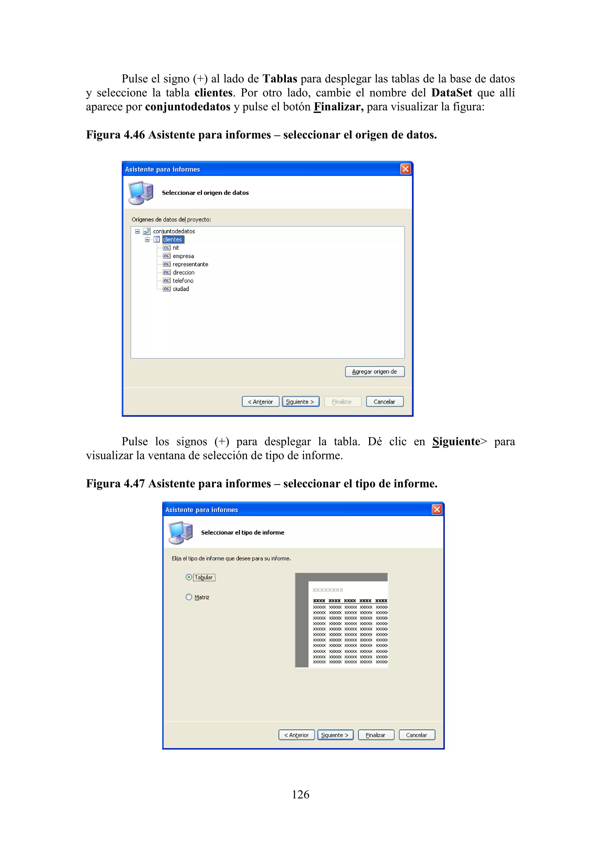 126
Pulse el signo (+) al lado de Tablas para desplegar las tablas de la base de datos
y seleccione la tabla clientes. Por otro lado, cambie el nombre del DataSet que allí
aparece por conjuntodedatos y pulse el botón Finalizar, para visualizar la figura:
Figura 4.46 Asistente para informes – seleccionar el origen de datos.
Pulse los signos (+) para desplegar la tabla. Dé clic en Siguiente> para
visualizar la ventana de selección de tipo de informe.
Figura 4.47 Asistente para informes – seleccionar el tipo de informe.
 