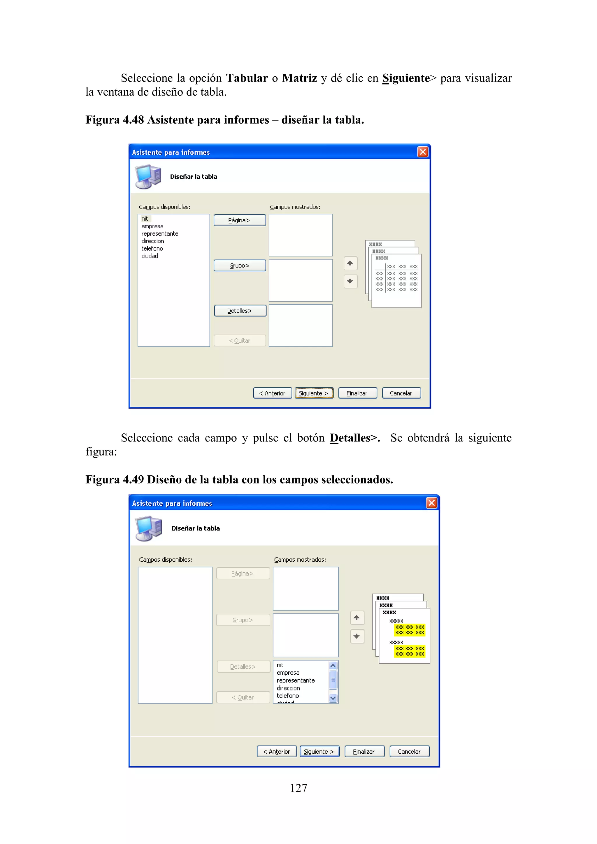 127
Seleccione la opción Tabular o Matriz y dé clic en Siguiente> para visualizar
la ventana de diseño de tabla.
Figura 4.48 Asistente para informes – diseñar la tabla.
Seleccione cada campo y pulse el botón Detalles>. Se obtendrá la siguiente
figura:
Figura 4.49 Diseño de la tabla con los campos seleccionados.
 