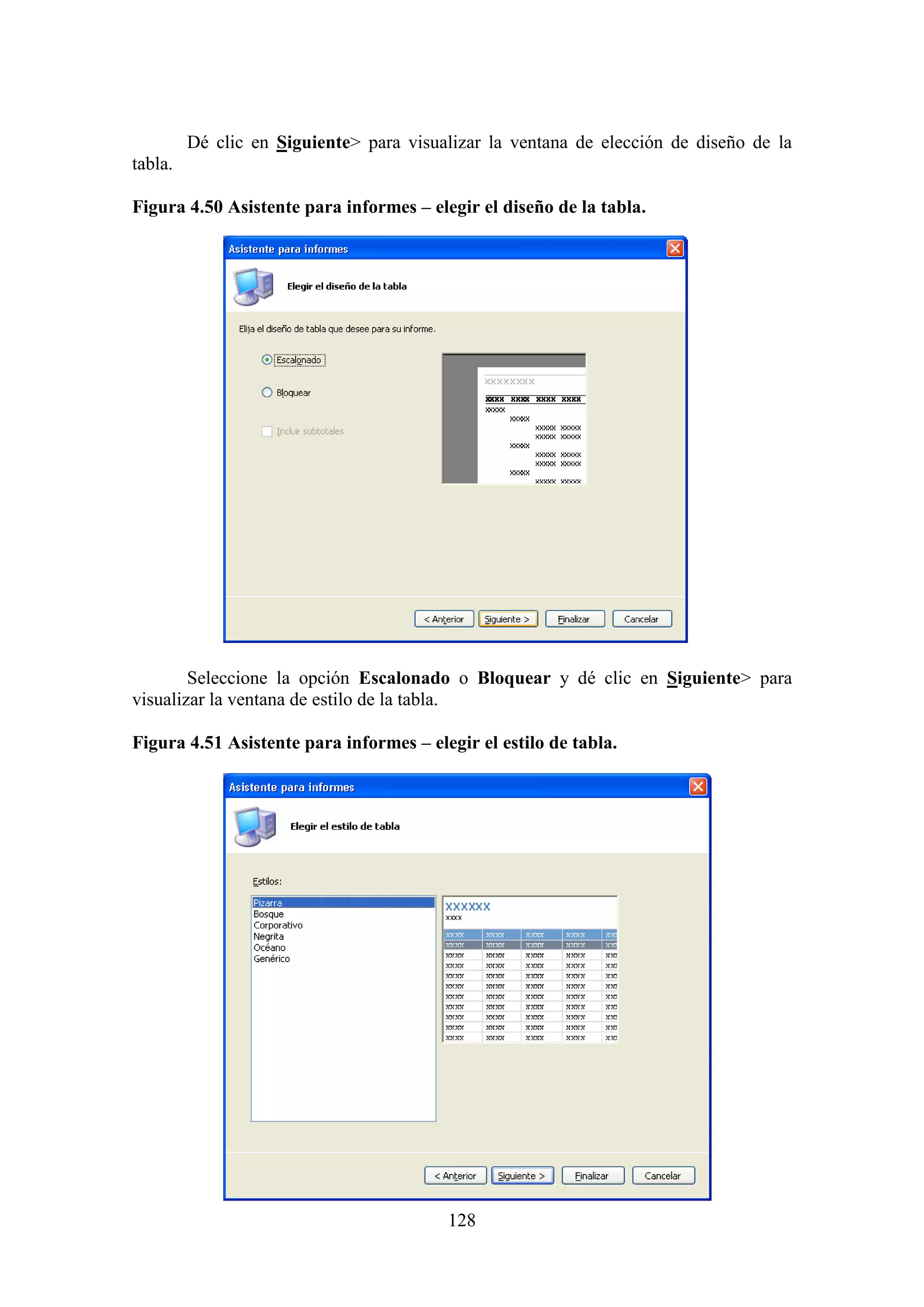 128
Dé clic en Siguiente> para visualizar la ventana de elección de diseño de la
tabla.
Figura 4.50 Asistente para informes – elegir el diseño de la tabla.
Seleccione la opción Escalonado o Bloquear y dé clic en Siguiente> para
visualizar la ventana de estilo de la tabla.
Figura 4.51 Asistente para informes – elegir el estilo de tabla.
 