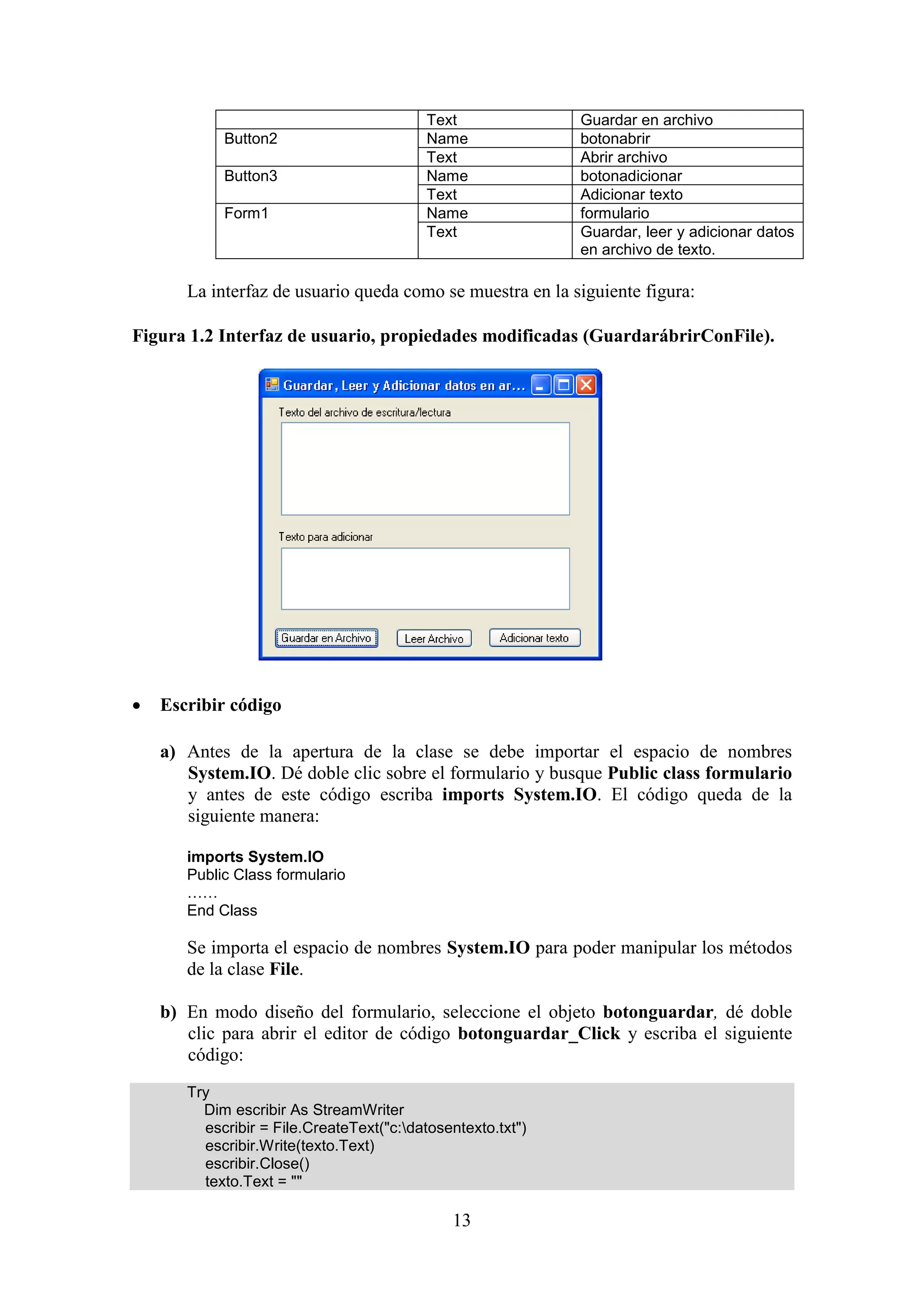 13
Text Guardar en archivo
Button2 Name botonabrir
Text Abrir archivo
Button3 Name botonadicionar
Text Adicionar texto
Form1 Name formulario
Text Guardar, leer y adicionar datos
en archivo de texto.
La interfaz de usuario queda como se muestra en la siguiente figura:
Figura 1.2 Interfaz de usuario, propiedades modificadas (GuardarábrirConFile).
 Escribir código
a) Antes de la apertura de la clase se debe importar el espacio de nombres
System.IO. Dé doble clic sobre el formulario y busque Public class formulario
y antes de este código escriba imports System.IO. El código queda de la
siguiente manera:
imports System.IO
Public Class formulario
……
End Class
Se importa el espacio de nombres System.IO para poder manipular los métodos
de la clase File.
b) En modo diseño del formulario, seleccione el objeto botonguardar, dé doble
clic para abrir el editor de código botonguardar_Click y escriba el siguiente
código:
Try
Dim escribir As StreamWriter
escribir = File.CreateText("c:datosentexto.txt")
escribir.Write(texto.Text)
escribir.Close()
texto.Text = ""
 