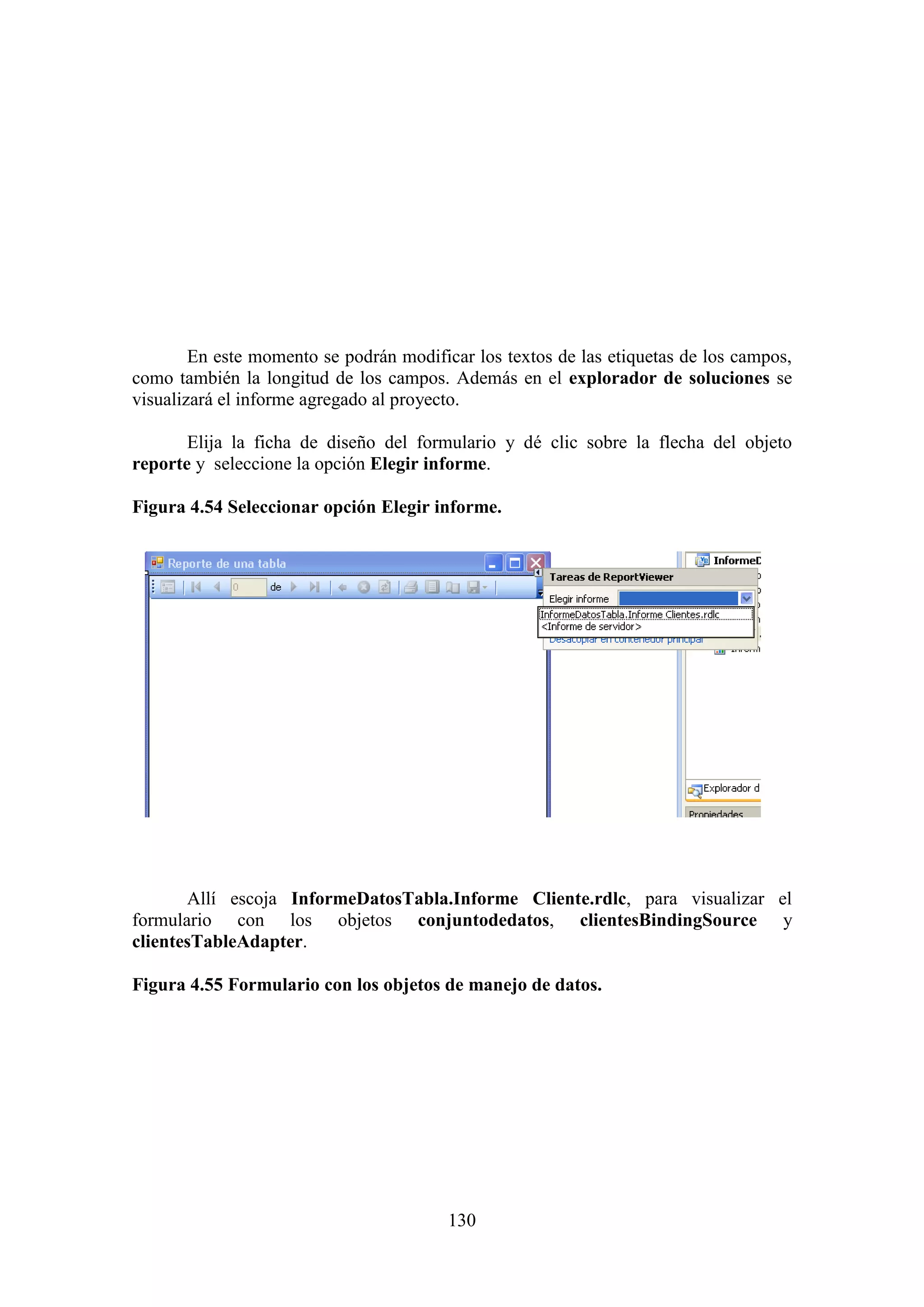 130
En este momento se podrán modificar los textos de las etiquetas de los campos,
como también la longitud de los campos. Además en el explorador de soluciones se
visualizará el informe agregado al proyecto.
Elija la ficha de diseño del formulario y dé clic sobre la flecha del objeto
reporte y seleccione la opción Elegir informe.
Figura 4.54 Seleccionar opción Elegir informe.
Allí escoja InformeDatosTabla.Informe Cliente.rdlc, para visualizar el
formulario con los objetos conjuntodedatos, clientesBindingSource y
clientesTableAdapter.
Figura 4.55 Formulario con los objetos de manejo de datos.
 