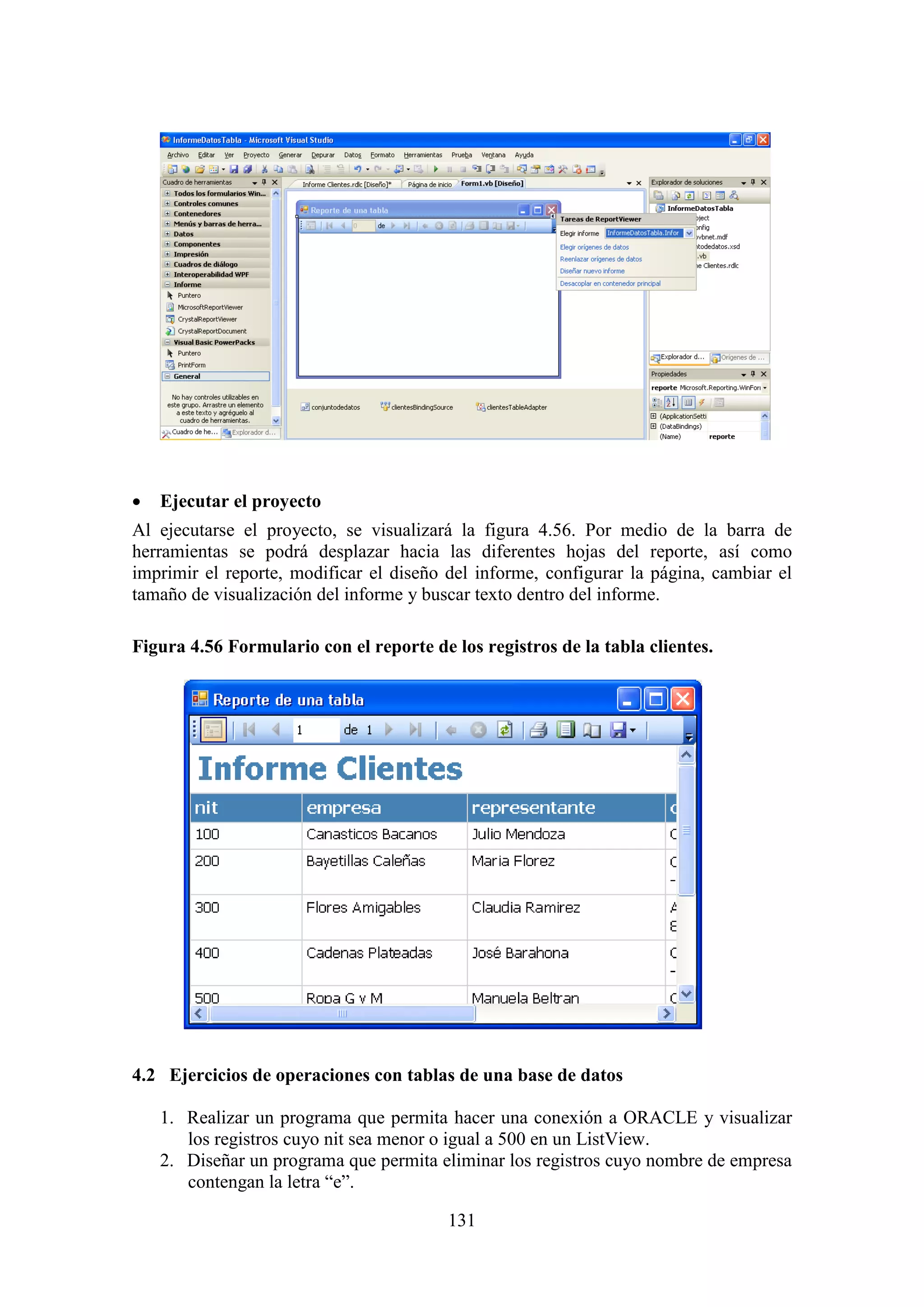 131
 Ejecutar el proyecto
Al ejecutarse el proyecto, se visualizará la figura 4.56. Por medio de la barra de
herramientas se podrá desplazar hacia las diferentes hojas del reporte, así como
imprimir el reporte, modificar el diseño del informe, configurar la página, cambiar el
tamaño de visualización del informe y buscar texto dentro del informe.
Figura 4.56 Formulario con el reporte de los registros de la tabla clientes.
4.2 Ejercicios de operaciones con tablas de una base de datos
1. Realizar un programa que permita hacer una conexión a ORACLE y visualizar
los registros cuyo nit sea menor o igual a 500 en un ListView.
2. Diseñar un programa que permita eliminar los registros cuyo nombre de empresa
contengan la letra “e”.
 