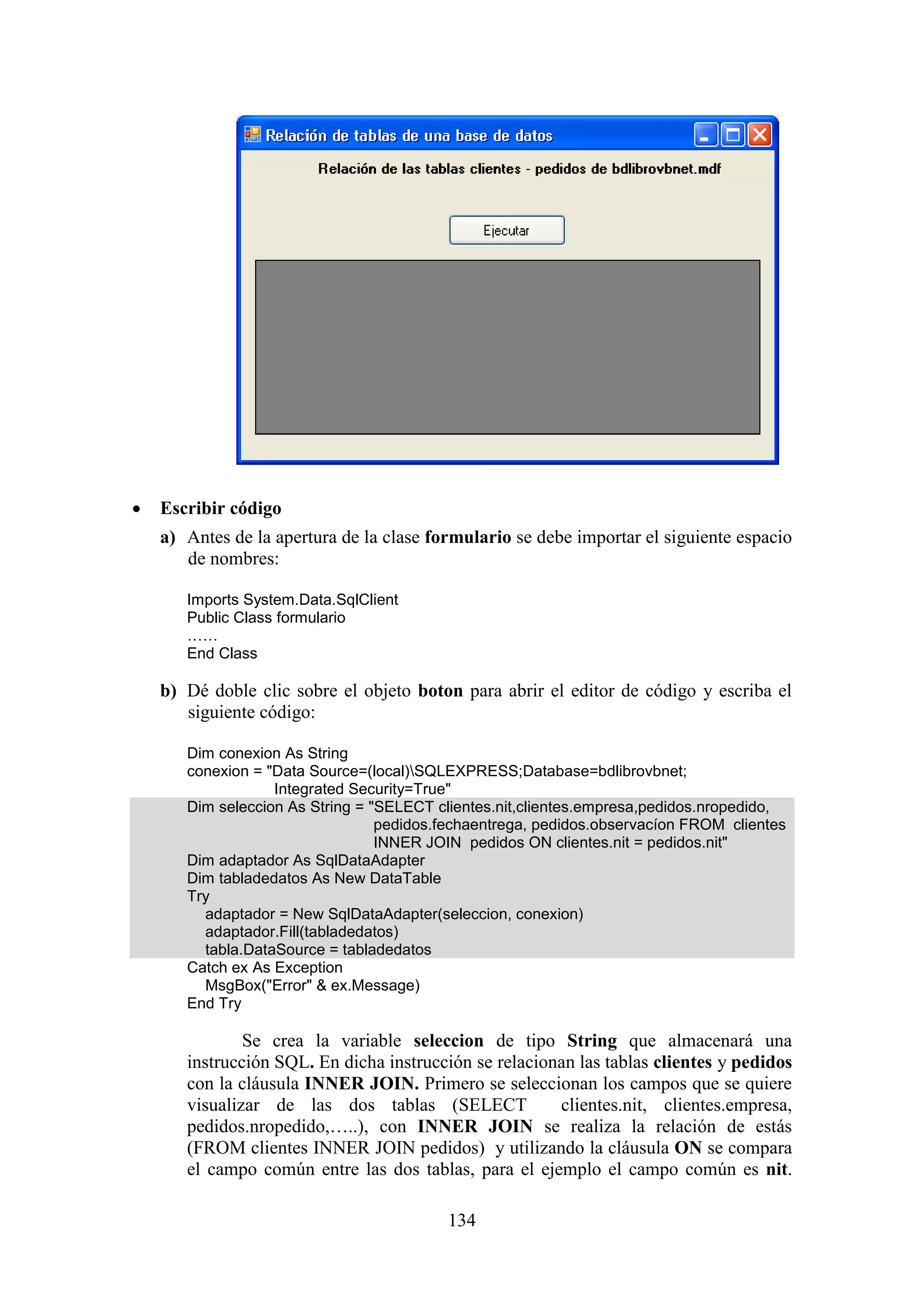 134
 Escribir código
a) Antes de la apertura de la clase formulario se debe importar el siguiente espacio
de nombres:
Imports System.Data.SqlClient
Public Class formulario
……
End Class
b) Dé doble clic sobre el objeto boton para abrir el editor de código y escriba el
siguiente código:
Dim conexion As String
conexion = "Data Source=(local)SQLEXPRESS;Database=bdlibrovbnet;
Integrated Security=True"
Dim seleccion As String = "SELECT clientes.nit,clientes.empresa,pedidos.nropedido,
pedidos.fechaentrega, pedidos.observacíon FROM clientes
INNER JOIN pedidos ON clientes.nit = pedidos.nit"
Dim adaptador As SqlDataAdapter
Dim tabladedatos As New DataTable
Try
adaptador = New SqlDataAdapter(seleccion, conexion)
adaptador.Fill(tabladedatos)
tabla.DataSource = tabladedatos
Catch ex As Exception
MsgBox("Error" & ex.Message)
End Try
Se crea la variable seleccion de tipo String que almacenará una
instrucción SQL. En dicha instrucción se relacionan las tablas clientes y pedidos
con la cláusula INNER JOIN. Primero se seleccionan los campos que se quiere
visualizar de las dos tablas (SELECT clientes.nit, clientes.empresa,
pedidos.nropedido,…..), con INNER JOIN se realiza la relación de estás
(FROM clientes INNER JOIN pedidos) y utilizando la cláusula ON se compara
el campo común entre las dos tablas, para el ejemplo el campo común es nit.
 