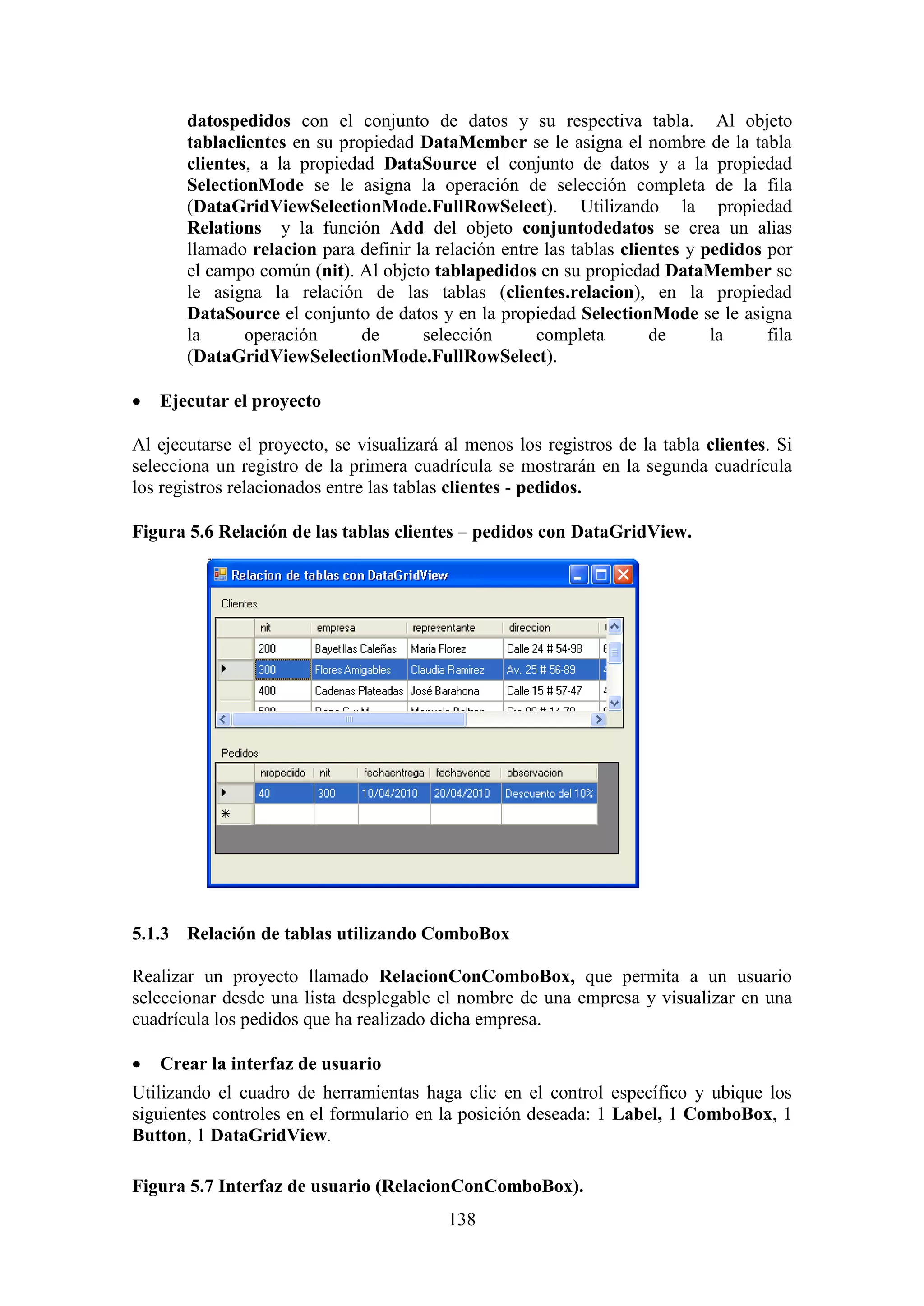 138
datospedidos con el conjunto de datos y su respectiva tabla. Al objeto
tablaclientes en su propiedad DataMember se le asigna el nombre de la tabla
clientes, a la propiedad DataSource el conjunto de datos y a la propiedad
SelectionMode se le asigna la operación de selección completa de la fila
(DataGridViewSelectionMode.FullRowSelect). Utilizando la propiedad
Relations y la función Add del objeto conjuntodedatos se crea un alias
llamado relacion para definir la relación entre las tablas clientes y pedidos por
el campo común (nit). Al objeto tablapedidos en su propiedad DataMember se
le asigna la relación de las tablas (clientes.relacion), en la propiedad
DataSource el conjunto de datos y en la propiedad SelectionMode se le asigna
la operación de selección completa de la fila
(DataGridViewSelectionMode.FullRowSelect).
 Ejecutar el proyecto
Al ejecutarse el proyecto, se visualizará al menos los registros de la tabla clientes. Si
selecciona un registro de la primera cuadrícula se mostrarán en la segunda cuadrícula
los registros relacionados entre las tablas clientes - pedidos.
Figura 5.6 Relación de las tablas clientes – pedidos con DataGridView.
5.1.3 Relación de tablas utilizando ComboBox
Realizar un proyecto llamado RelacionConComboBox, que permita a un usuario
seleccionar desde una lista desplegable el nombre de una empresa y visualizar en una
cuadrícula los pedidos que ha realizado dicha empresa.
 Crear la interfaz de usuario
Utilizando el cuadro de herramientas haga clic en el control específico y ubique los
siguientes controles en el formulario en la posición deseada: 1 Label, 1 ComboBox, 1
Button, 1 DataGridView.
Figura 5.7 Interfaz de usuario (RelacionConComboBox).
 