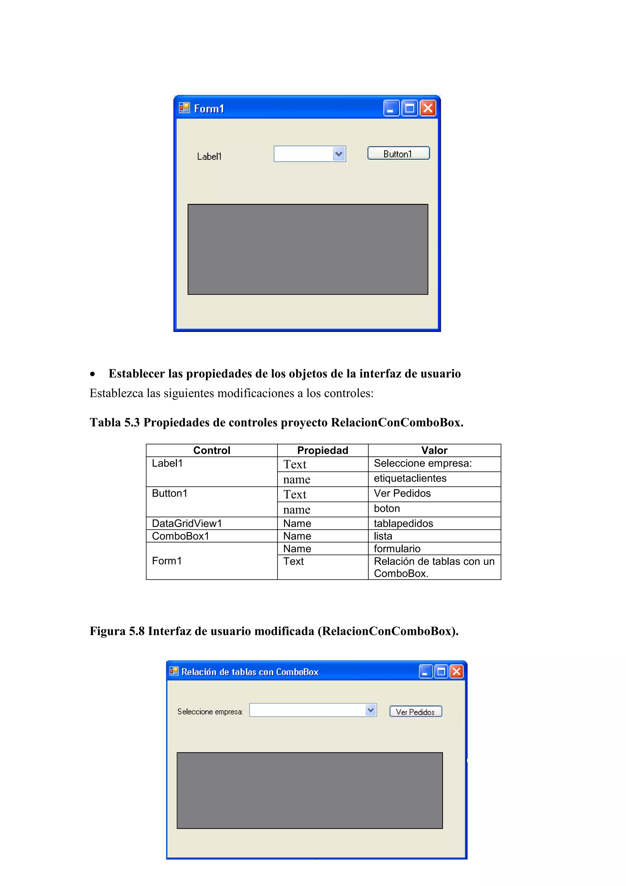 139
 Establecer las propiedades de los objetos de la interfaz de usuario
Establezca las siguientes modificaciones a los controles:
Tabla 5.3 Propiedades de controles proyecto RelacionConComboBox.
Control Propiedad Valor
Label1 Text Seleccione empresa:
name etiquetaclientes
Button1 Text Ver Pedidos
name boton
DataGridView1 Name tablapedidos
ComboBox1 Name lista
Form1
Name formulario
Text Relación de tablas con un
ComboBox.
Figura 5.8 Interfaz de usuario modificada (RelacionConComboBox).
 