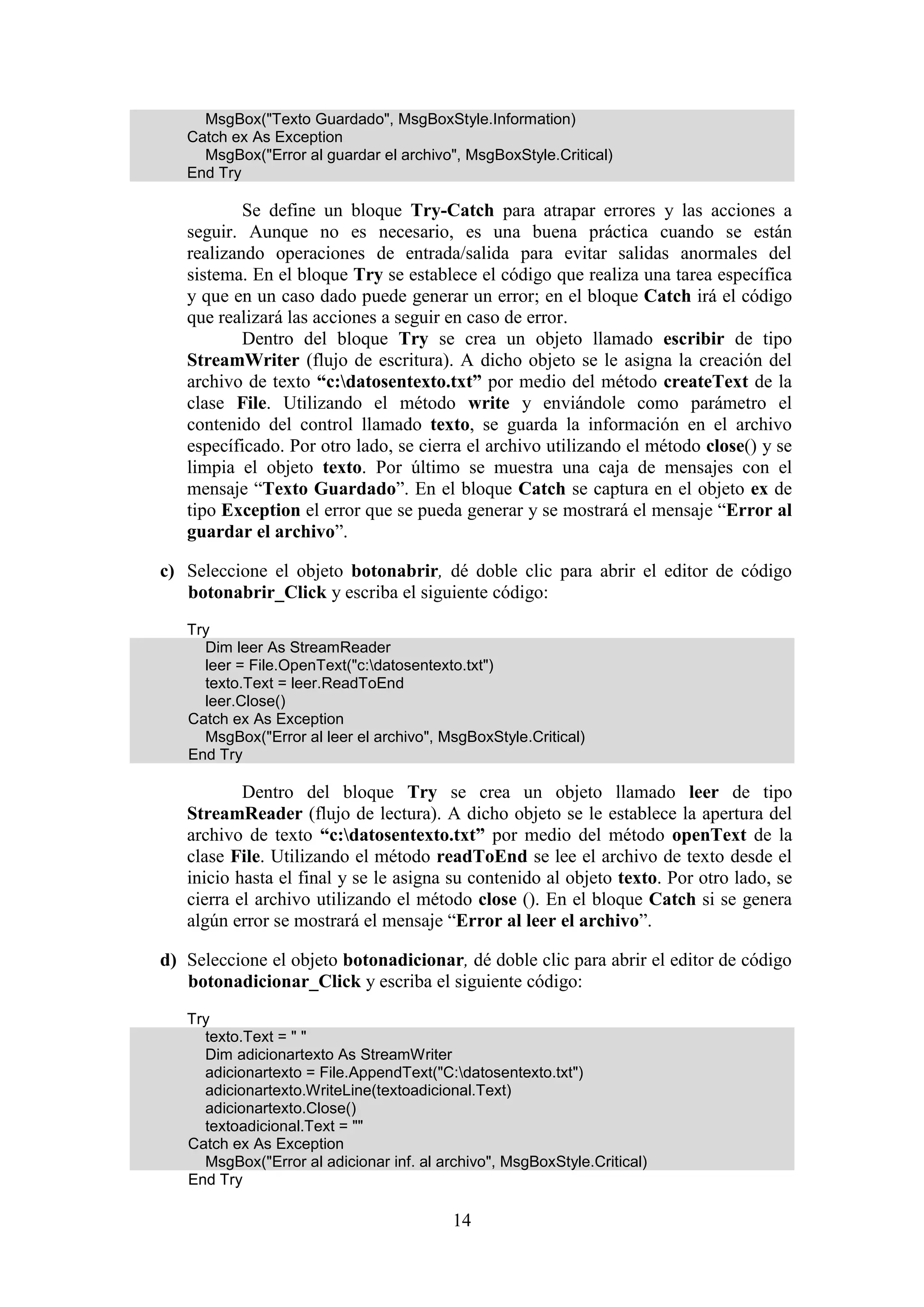 14
MsgBox("Texto Guardado", MsgBoxStyle.Information)
Catch ex As Exception
MsgBox("Error al guardar el archivo", MsgBoxStyle.Critical)
End Try
Se define un bloque Try-Catch para atrapar errores y las acciones a
seguir. Aunque no es necesario, es una buena práctica cuando se están
realizando operaciones de entrada/salida para evitar salidas anormales del
sistema. En el bloque Try se establece el código que realiza una tarea específica
y que en un caso dado puede generar un error; en el bloque Catch irá el código
que realizará las acciones a seguir en caso de error.
Dentro del bloque Try se crea un objeto llamado escribir de tipo
StreamWriter (flujo de escritura). A dicho objeto se le asigna la creación del
archivo de texto “c:datosentexto.txt” por medio del método createText de la
clase File. Utilizando el método write y enviándole como parámetro el
contenido del control llamado texto, se guarda la información en el archivo
específicado. Por otro lado, se cierra el archivo utilizando el método close() y se
limpia el objeto texto. Por último se muestra una caja de mensajes con el
mensaje “Texto Guardado”. En el bloque Catch se captura en el objeto ex de
tipo Exception el error que se pueda generar y se mostrará el mensaje “Error al
guardar el archivo”.
c) Seleccione el objeto botonabrir, dé doble clic para abrir el editor de código
botonabrir_Click y escriba el siguiente código:
Try
Dim leer As StreamReader
leer = File.OpenText("c:datosentexto.txt")
texto.Text = leer.ReadToEnd
leer.Close()
Catch ex As Exception
MsgBox("Error al leer el archivo", MsgBoxStyle.Critical)
End Try
Dentro del bloque Try se crea un objeto llamado leer de tipo
StreamReader (flujo de lectura). A dicho objeto se le establece la apertura del
archivo de texto “c:datosentexto.txt” por medio del método openText de la
clase File. Utilizando el método readToEnd se lee el archivo de texto desde el
inicio hasta el final y se le asigna su contenido al objeto texto. Por otro lado, se
cierra el archivo utilizando el método close (). En el bloque Catch si se genera
algún error se mostrará el mensaje “Error al leer el archivo”.
d) Seleccione el objeto botonadicionar, dé doble clic para abrir el editor de código
botonadicionar_Click y escriba el siguiente código:
Try
texto.Text = " "
Dim adicionartexto As StreamWriter
adicionartexto = File.AppendText("C:datosentexto.txt")
adicionartexto.WriteLine(textoadicional.Text)
adicionartexto.Close()
textoadicional.Text = ""
Catch ex As Exception
MsgBox("Error al adicionar inf. al archivo", MsgBoxStyle.Critical)
End Try
 