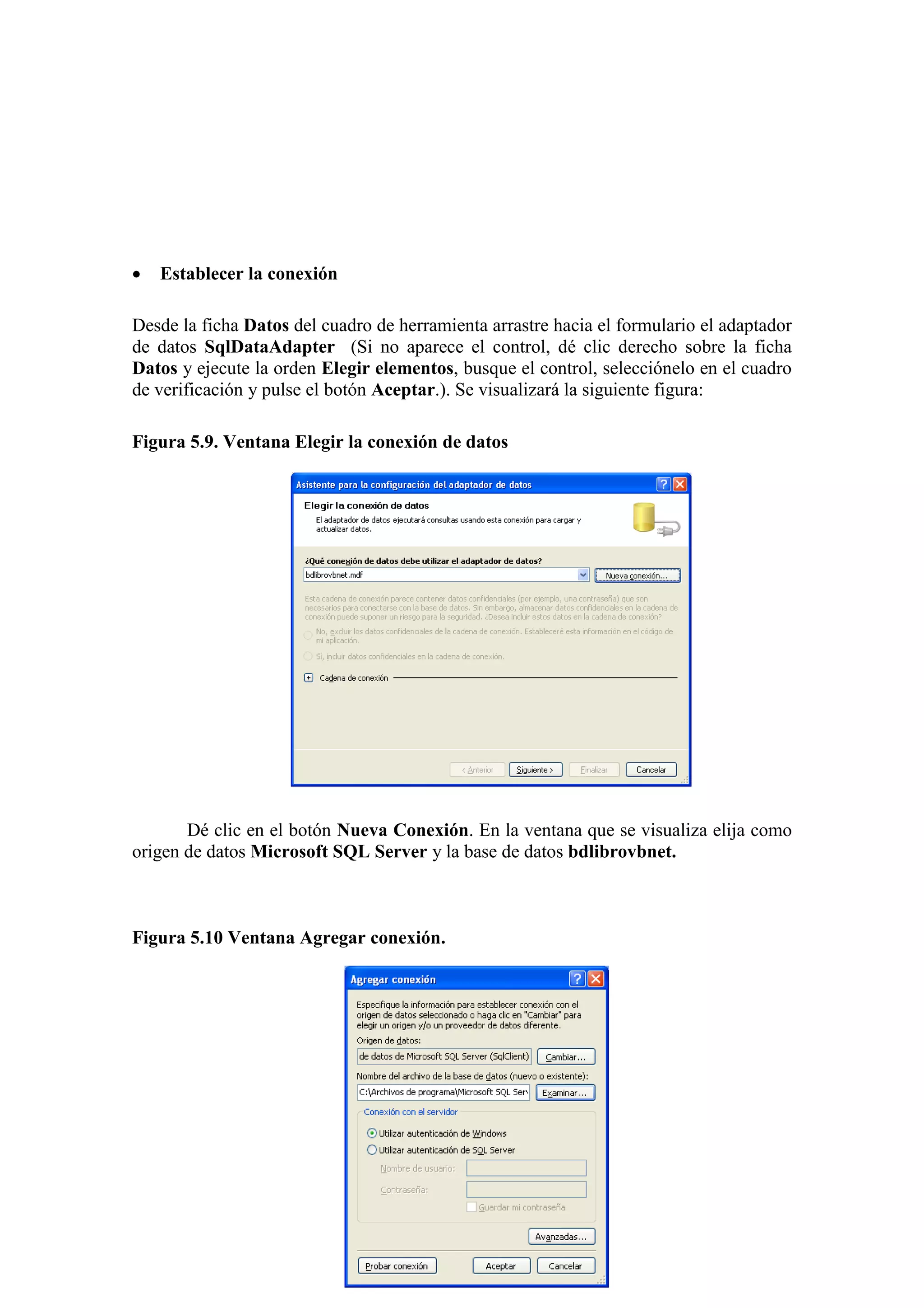 140
 Establecer la conexión
Desde la ficha Datos del cuadro de herramienta arrastre hacia el formulario el adaptador
de datos SqlDataAdapter (Si no aparece el control, dé clic derecho sobre la ficha
Datos y ejecute la orden Elegir elementos, busque el control, selecciónelo en el cuadro
de verificación y pulse el botón Aceptar.). Se visualizará la siguiente figura:
Figura 5.9. Ventana Elegir la conexión de datos
Dé clic en el botón Nueva Conexión. En la ventana que se visualiza elija como
origen de datos Microsoft SQL Server y la base de datos bdlibrovbnet.
Figura 5.10 Ventana Agregar conexión.
 