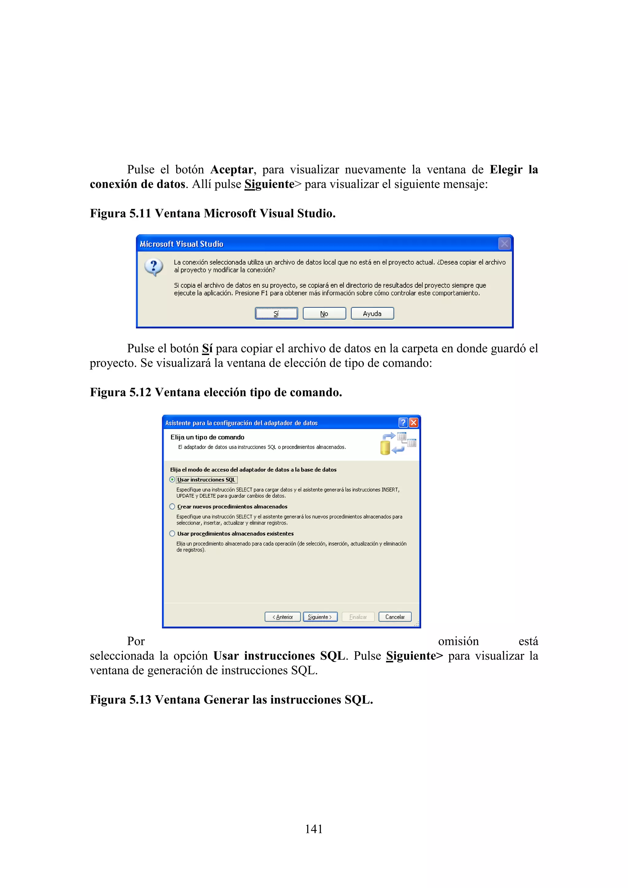 141
Pulse el botón Aceptar, para visualizar nuevamente la ventana de Elegir la
conexión de datos. Allí pulse Siguiente> para visualizar el siguiente mensaje:
Figura 5.11 Ventana Microsoft Visual Studio.
Pulse el botón Sí para copiar el archivo de datos en la carpeta en donde guardó el
proyecto. Se visualizará la ventana de elección de tipo de comando:
Figura 5.12 Ventana elección tipo de comando.
Por omisión está
seleccionada la opción Usar instrucciones SQL. Pulse Siguiente> para visualizar la
ventana de generación de instrucciones SQL.
Figura 5.13 Ventana Generar las instrucciones SQL.
 