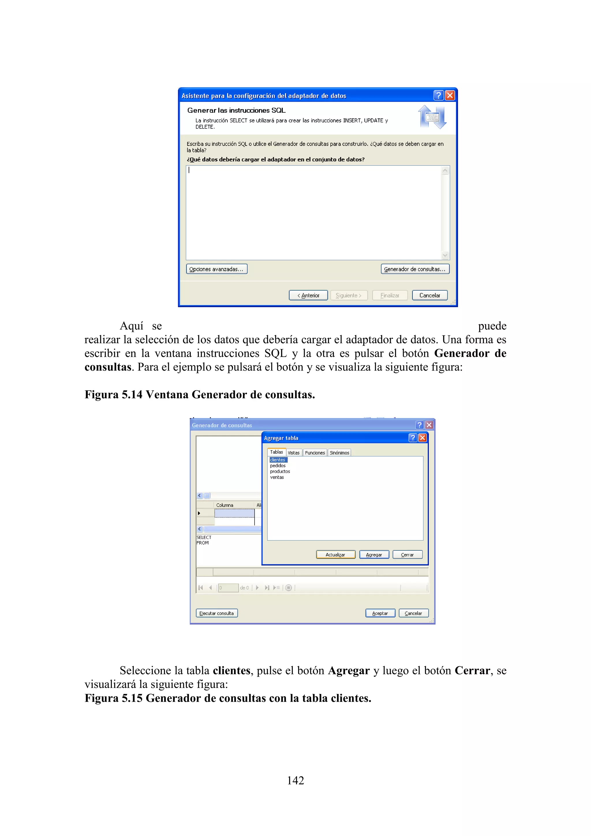 142
Aquí se puede
realizar la selección de los datos que debería cargar el adaptador de datos. Una forma es
escribir en la ventana instrucciones SQL y la otra es pulsar el botón Generador de
consultas. Para el ejemplo se pulsará el botón y se visualiza la siguiente figura:
Figura 5.14 Ventana Generador de consultas.
Seleccione la tabla clientes, pulse el botón Agregar y luego el botón Cerrar, se
visualizará la siguiente figura:
Figura 5.15 Generador de consultas con la tabla clientes.
 