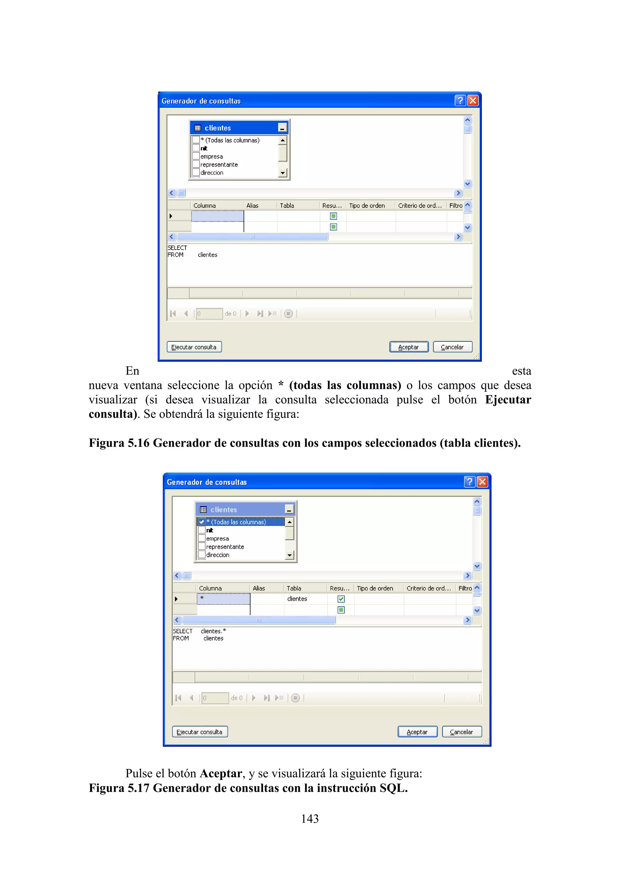 143
En esta
nueva ventana seleccione la opción * (todas las columnas) o los campos que desea
visualizar (si desea visualizar la consulta seleccionada pulse el botón Ejecutar
consulta). Se obtendrá la siguiente figura:
Figura 5.16 Generador de consultas con los campos seleccionados (tabla clientes).
Pulse el botón Aceptar, y se visualizará la siguiente figura:
Figura 5.17 Generador de consultas con la instrucción SQL.
 