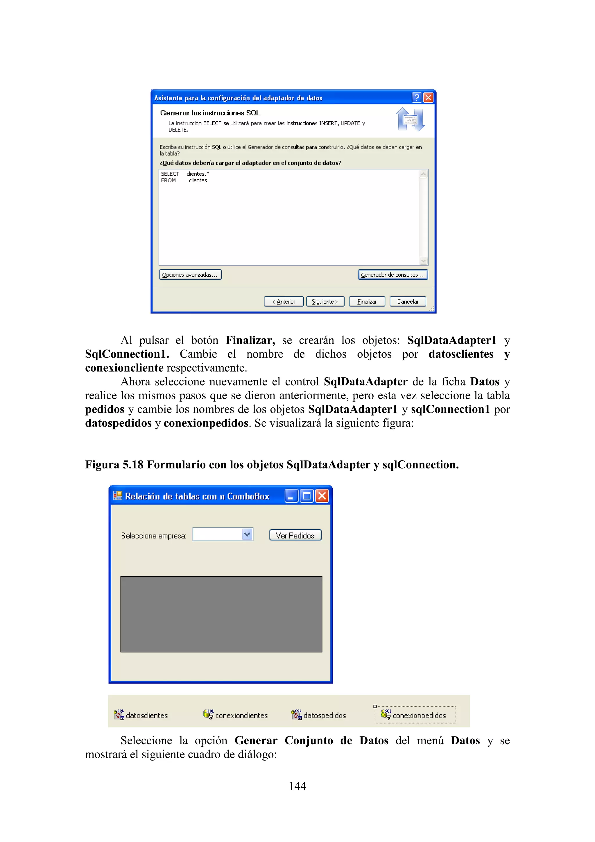 144
Al pulsar el botón Finalizar, se crearán los objetos: SqlDataAdapter1 y
SqlConnection1. Cambie el nombre de dichos objetos por datosclientes y
conexioncliente respectivamente.
Ahora seleccione nuevamente el control SqlDataAdapter de la ficha Datos y
realice los mismos pasos que se dieron anteriormente, pero esta vez seleccione la tabla
pedidos y cambie los nombres de los objetos SqlDataAdapter1 y sqlConnection1 por
datospedidos y conexionpedidos. Se visualizará la siguiente figura:
Figura 5.18 Formulario con los objetos SqlDataAdapter y sqlConnection.
Seleccione la opción Generar Conjunto de Datos del menú Datos y se
mostrará el siguiente cuadro de diálogo:
 