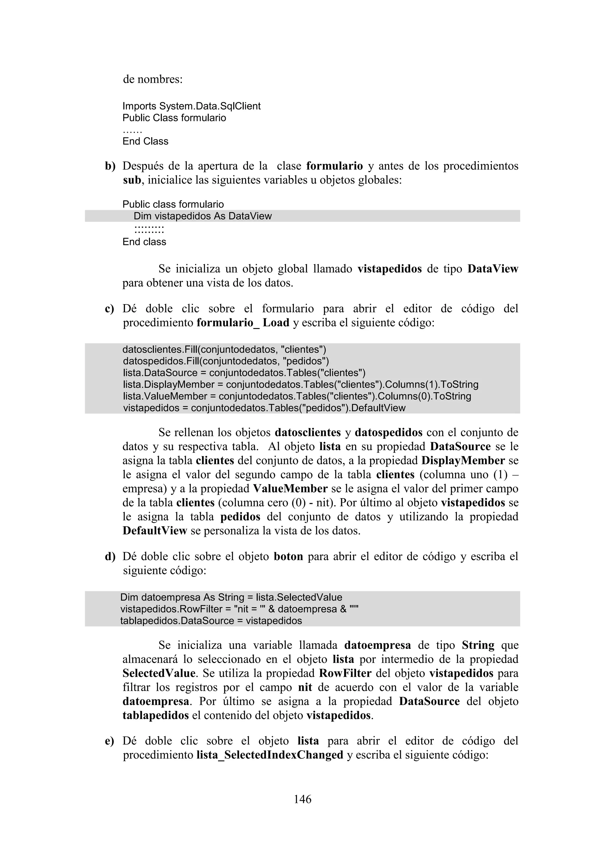 146
de nombres:
Imports System.Data.SqlClient
Public Class formulario
……
End Class
b) Después de la apertura de la clase formulario y antes de los procedimientos
sub, inicialice las siguientes variables u objetos globales:
Public class formulario
Dim vistapedidos As DataView
:::::::::
End class
Se inicializa un objeto global llamado vistapedidos de tipo DataView
para obtener una vista de los datos.
c) Dé doble clic sobre el formulario para abrir el editor de código del
procedimiento formulario_ Load y escriba el siguiente código:
datosclientes.Fill(conjuntodedatos, "clientes")
datospedidos.Fill(conjuntodedatos, "pedidos")
lista.DataSource = conjuntodedatos.Tables("clientes")
lista.DisplayMember = conjuntodedatos.Tables("clientes").Columns(1).ToString
lista.ValueMember = conjuntodedatos.Tables("clientes").Columns(0).ToString
vistapedidos = conjuntodedatos.Tables("pedidos").DefaultView
Se rellenan los objetos datosclientes y datospedidos con el conjunto de
datos y su respectiva tabla. Al objeto lista en su propiedad DataSource se le
asigna la tabla clientes del conjunto de datos, a la propiedad DisplayMember se
le asigna el valor del segundo campo de la tabla clientes (columna uno (1) –
empresa) y a la propiedad ValueMember se le asigna el valor del primer campo
de la tabla clientes (columna cero (0) - nit). Por último al objeto vistapedidos se
le asigna la tabla pedidos del conjunto de datos y utilizando la propiedad
DefaultView se personaliza la vista de los datos.
d) Dé doble clic sobre el objeto boton para abrir el editor de código y escriba el
siguiente código:
Dim datoempresa As String = lista.SelectedValue
vistapedidos.RowFilter = "nit = '" & datoempresa & "'"
tablapedidos.DataSource = vistapedidos
Se inicializa una variable llamada datoempresa de tipo String que
almacenará lo seleccionado en el objeto lista por intermedio de la propiedad
SelectedValue. Se utiliza la propiedad RowFilter del objeto vistapedidos para
filtrar los registros por el campo nit de acuerdo con el valor de la variable
datoempresa. Por último se asigna a la propiedad DataSource del objeto
tablapedidos el contenido del objeto vistapedidos.
e) Dé doble clic sobre el objeto lista para abrir el editor de código del
procedimiento lista_SelectedIndexChanged y escriba el siguiente código:
 