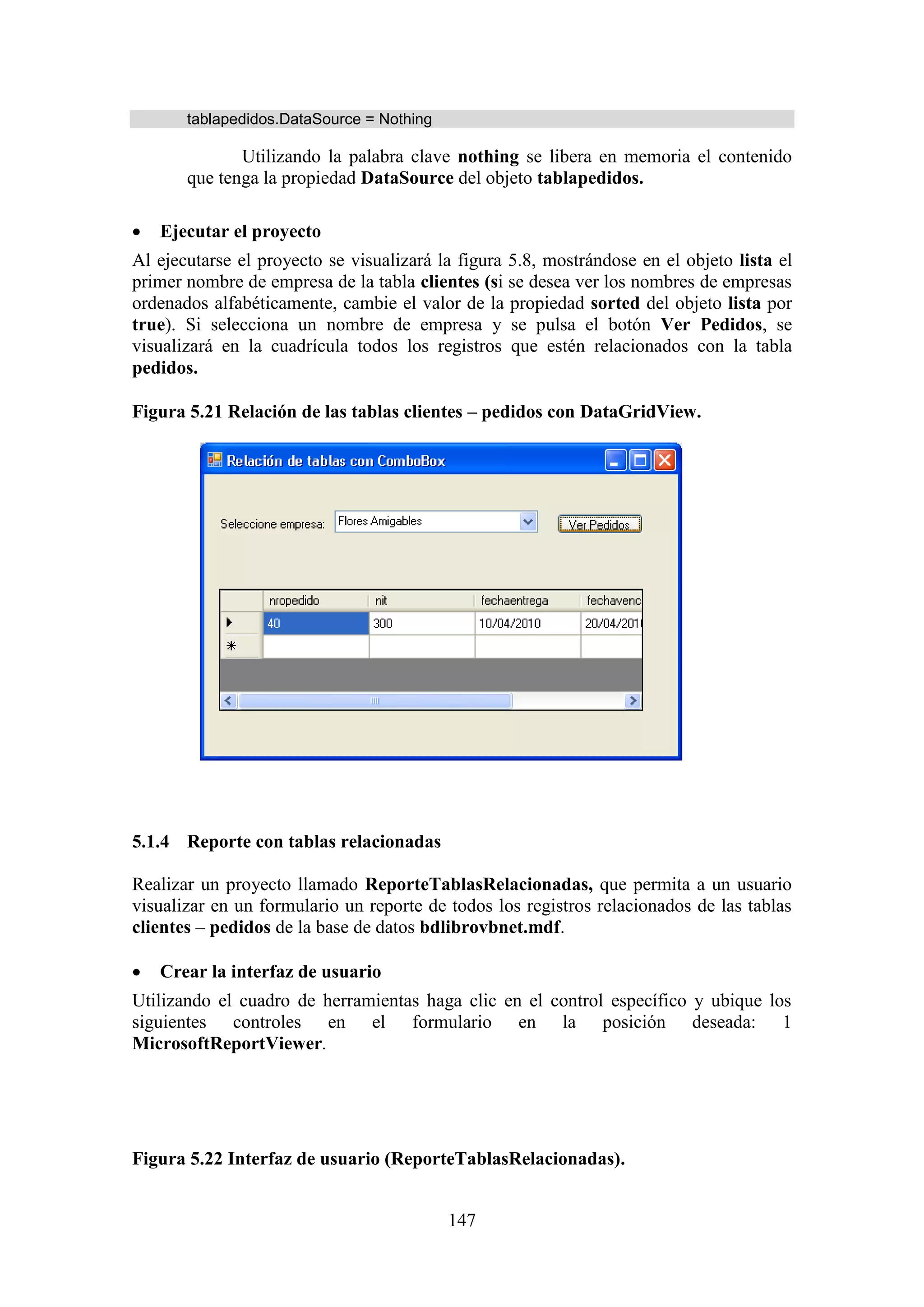 147
tablapedidos.DataSource = Nothing
Utilizando la palabra clave nothing se libera en memoria el contenido
que tenga la propiedad DataSource del objeto tablapedidos.
 Ejecutar el proyecto
Al ejecutarse el proyecto se visualizará la figura 5.8, mostrándose en el objeto lista el
primer nombre de empresa de la tabla clientes (si se desea ver los nombres de empresas
ordenados alfabéticamente, cambie el valor de la propiedad sorted del objeto lista por
true). Si selecciona un nombre de empresa y se pulsa el botón Ver Pedidos, se
visualizará en la cuadrícula todos los registros que estén relacionados con la tabla
pedidos.
Figura 5.21 Relación de las tablas clientes – pedidos con DataGridView.
5.1.4 Reporte con tablas relacionadas
Realizar un proyecto llamado ReporteTablasRelacionadas, que permita a un usuario
visualizar en un formulario un reporte de todos los registros relacionados de las tablas
clientes – pedidos de la base de datos bdlibrovbnet.mdf.
 Crear la interfaz de usuario
Utilizando el cuadro de herramientas haga clic en el control específico y ubique los
siguientes controles en el formulario en la posición deseada: 1
MicrosoftReportViewer.
Figura 5.22 Interfaz de usuario (ReporteTablasRelacionadas).
 