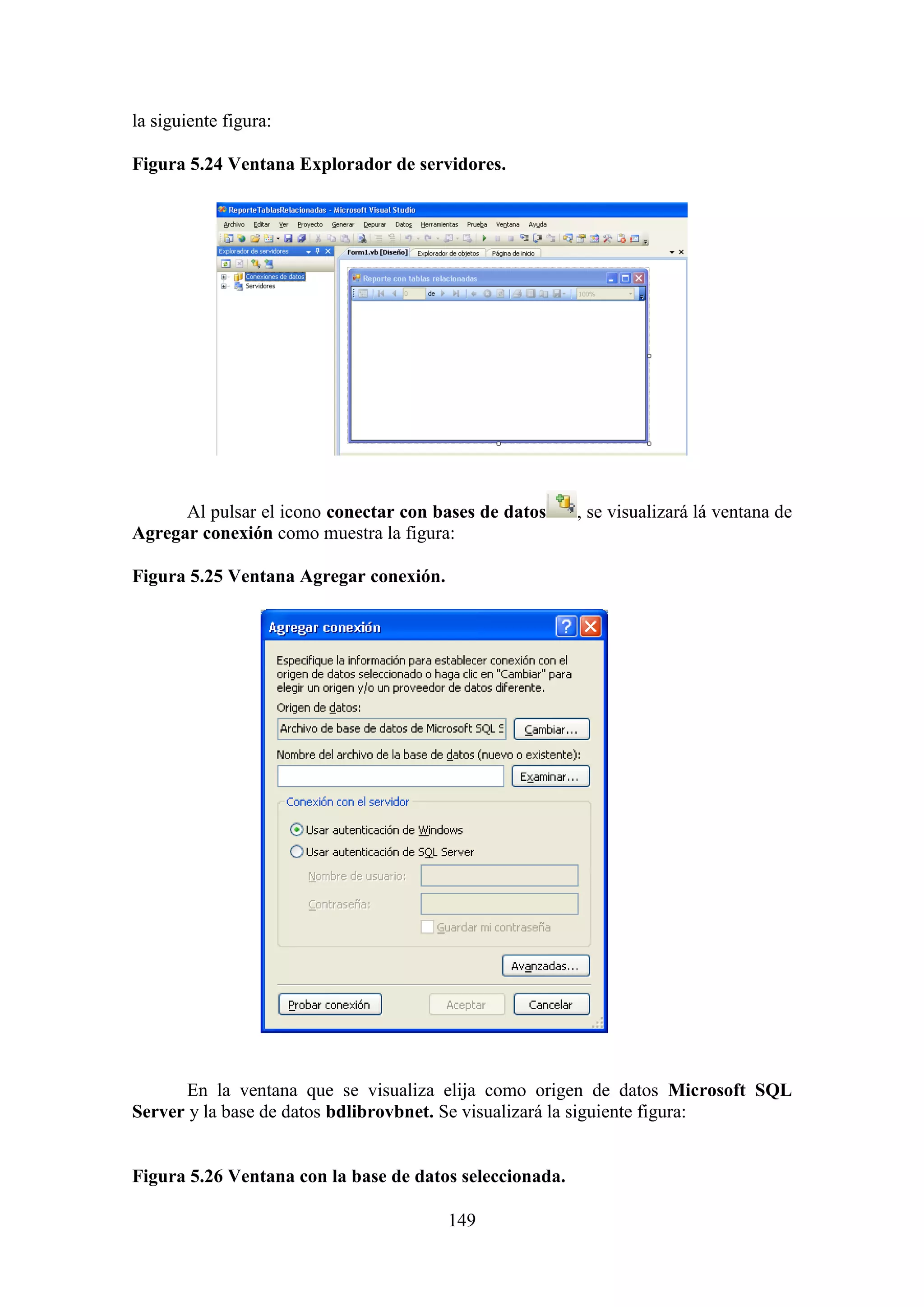 149
la siguiente figura:
Figura 5.24 Ventana Explorador de servidores.
Al pulsar el icono conectar con bases de datos , se visualizará lá ventana de
Agregar conexión como muestra la figura:
Figura 5.25 Ventana Agregar conexión.
En la ventana que se visualiza elija como origen de datos Microsoft SQL
Server y la base de datos bdlibrovbnet. Se visualizará la siguiente figura:
Figura 5.26 Ventana con la base de datos seleccionada.
 