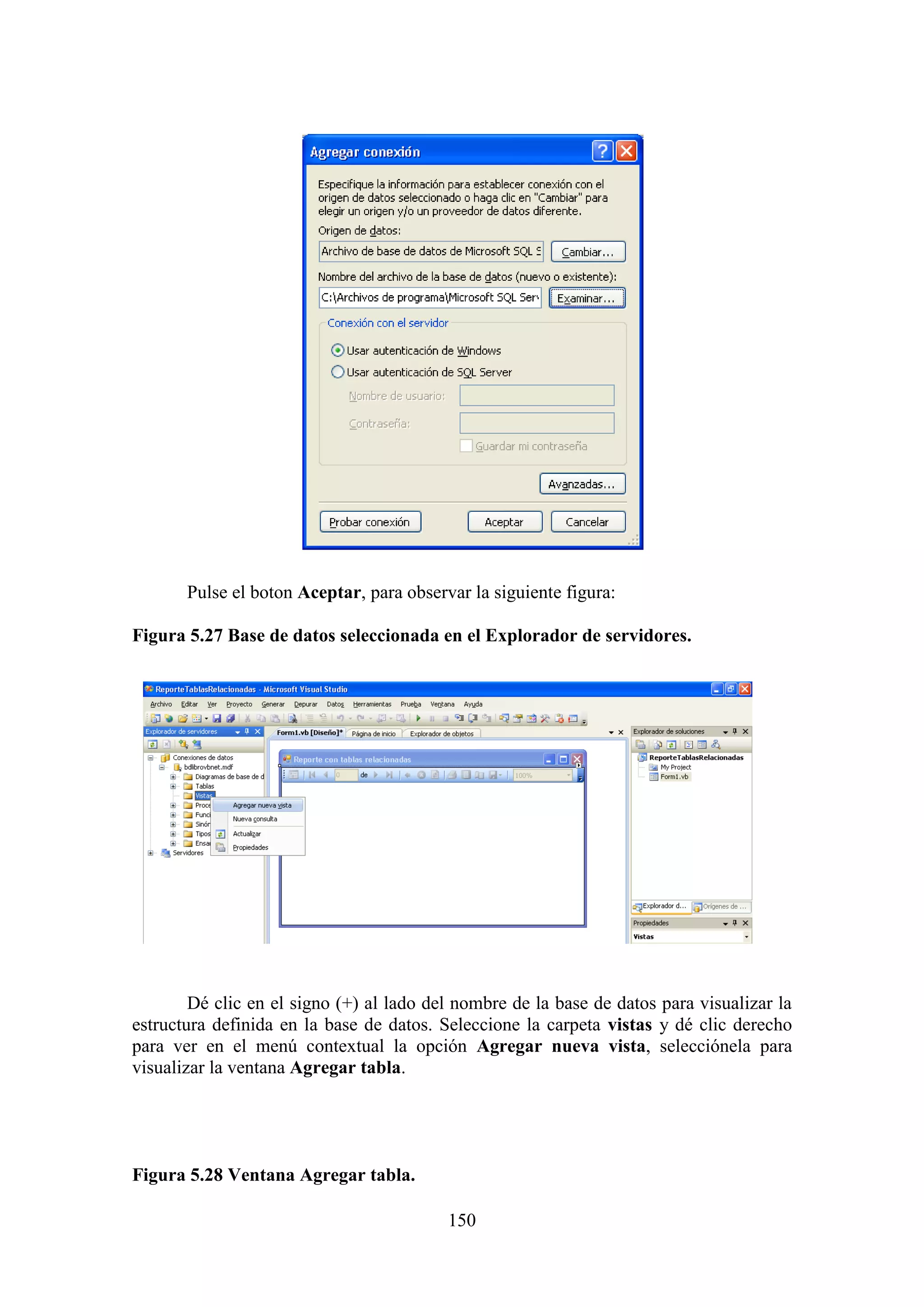 150
Pulse el boton Aceptar, para observar la siguiente figura:
Figura 5.27 Base de datos seleccionada en el Explorador de servidores.
Dé clic en el signo (+) al lado del nombre de la base de datos para visualizar la
estructura definida en la base de datos. Seleccione la carpeta vistas y dé clic derecho
para ver en el menú contextual la opción Agregar nueva vista, selecciónela para
visualizar la ventana Agregar tabla.
Figura 5.28 Ventana Agregar tabla.
 