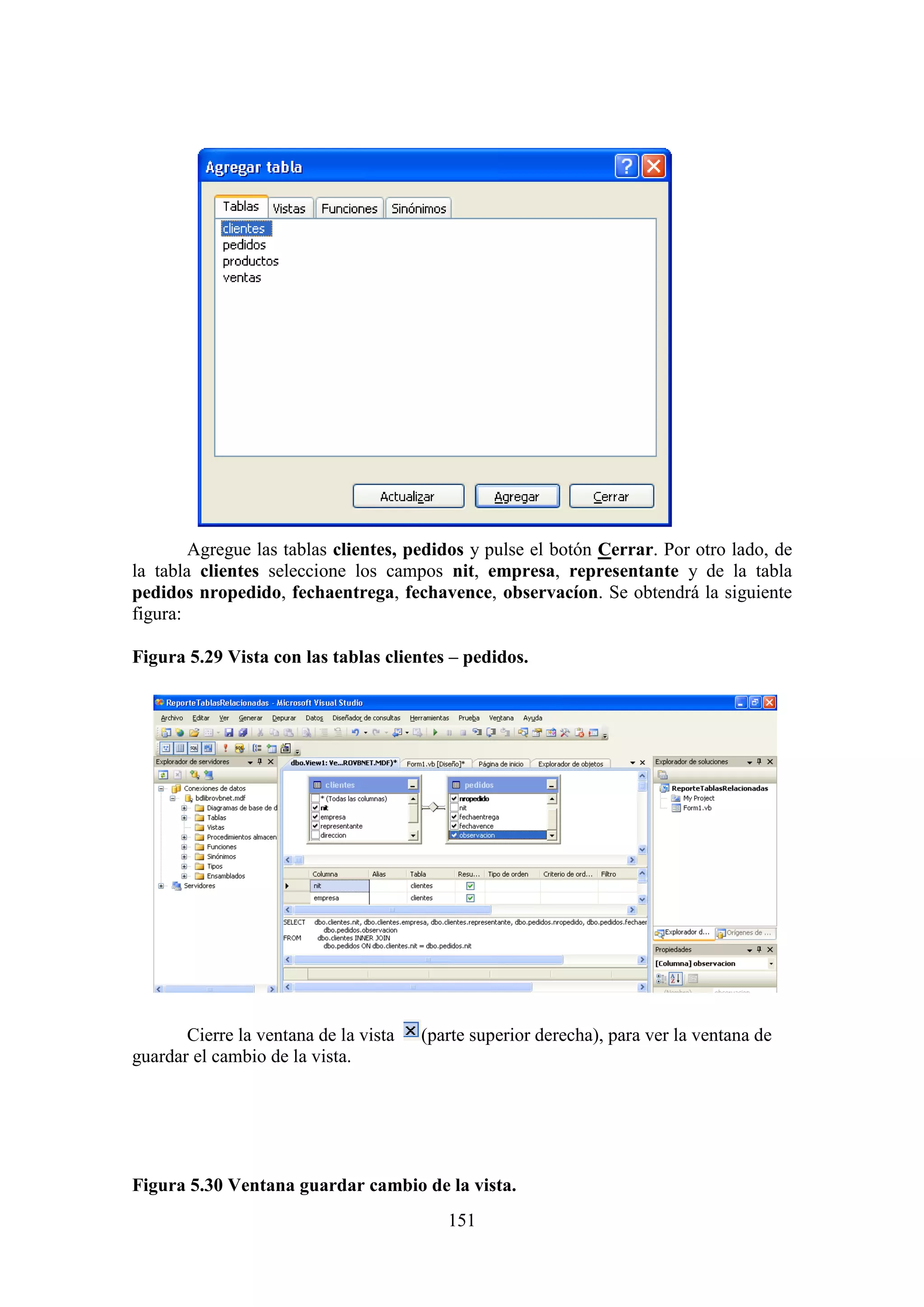 151
Agregue las tablas clientes, pedidos y pulse el botón Cerrar. Por otro lado, de
la tabla clientes seleccione los campos nit, empresa, representante y de la tabla
pedidos nropedido, fechaentrega, fechavence, observacíon. Se obtendrá la siguiente
figura:
Figura 5.29 Vista con las tablas clientes – pedidos.
Cierre la ventana de la vista (parte superior derecha), para ver la ventana de
guardar el cambio de la vista.
Figura 5.30 Ventana guardar cambio de la vista.
 