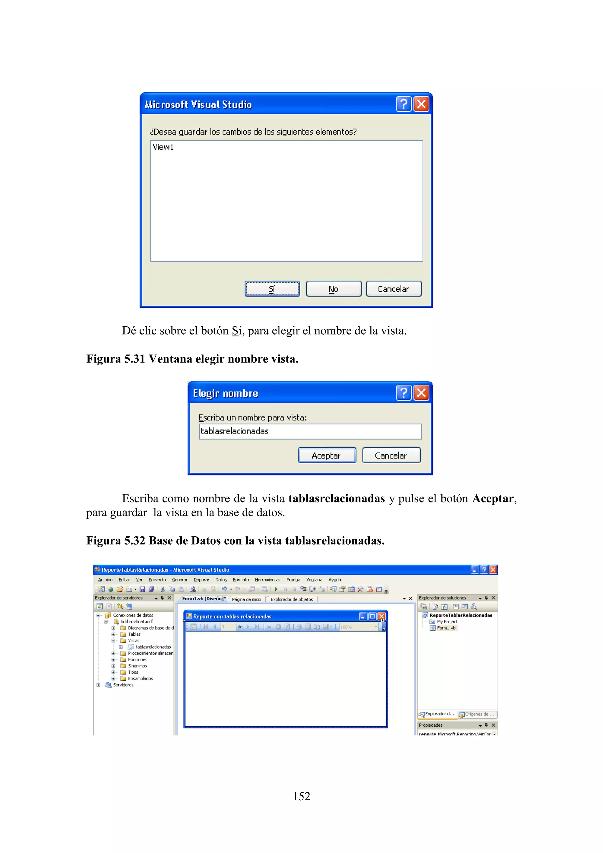 152
Dé clic sobre el botón Sí, para elegir el nombre de la vista.
Figura 5.31 Ventana elegir nombre vista.
Escriba como nombre de la vista tablasrelacionadas y pulse el botón Aceptar,
para guardar la vista en la base de datos.
Figura 5.32 Base de Datos con la vista tablasrelacionadas.
 