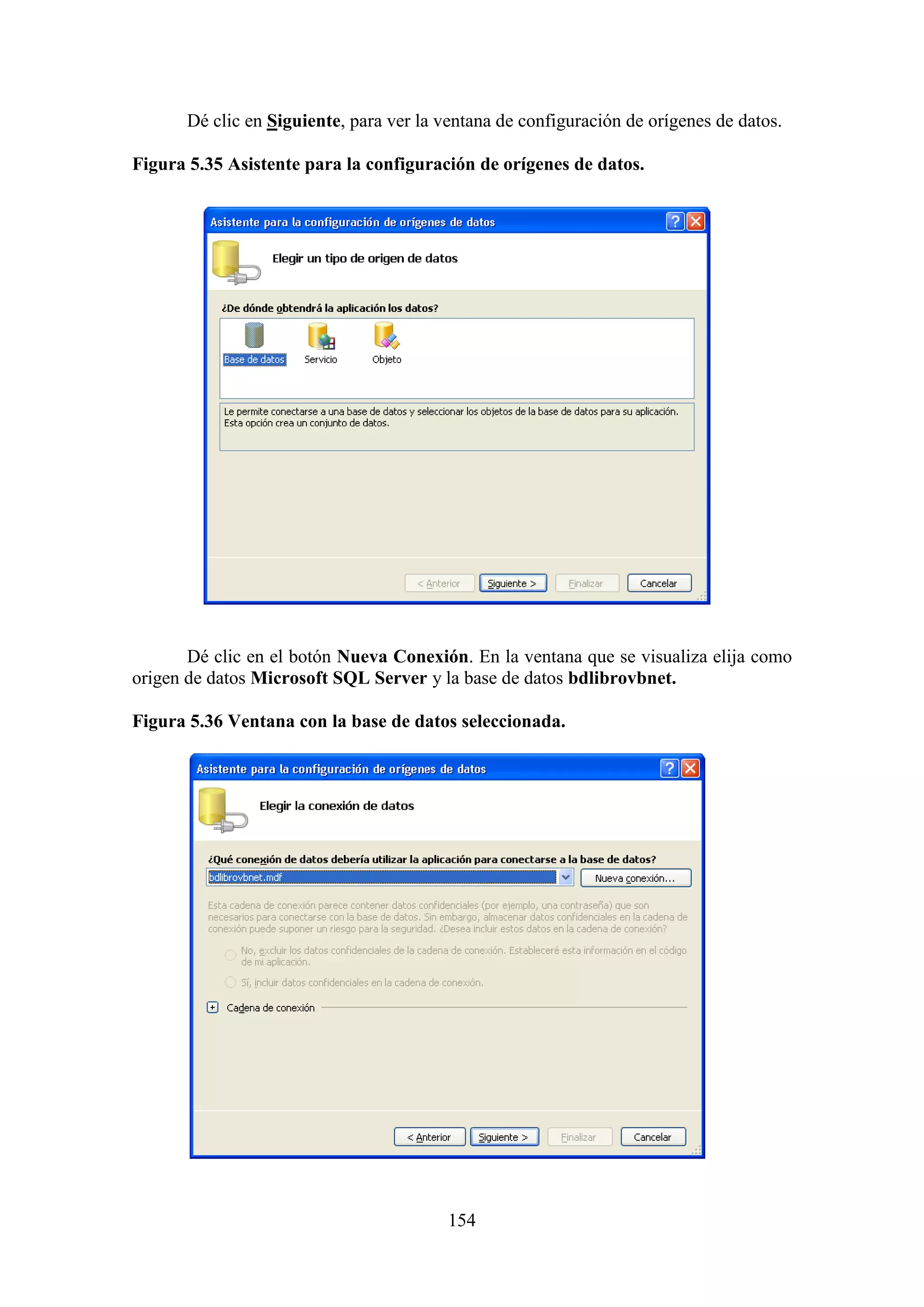 154
Dé clic en Siguiente, para ver la ventana de configuración de orígenes de datos.
Figura 5.35 Asistente para la configuración de orígenes de datos.
Dé clic en el botón Nueva Conexión. En la ventana que se visualiza elija como
origen de datos Microsoft SQL Server y la base de datos bdlibrovbnet.
Figura 5.36 Ventana con la base de datos seleccionada.
 