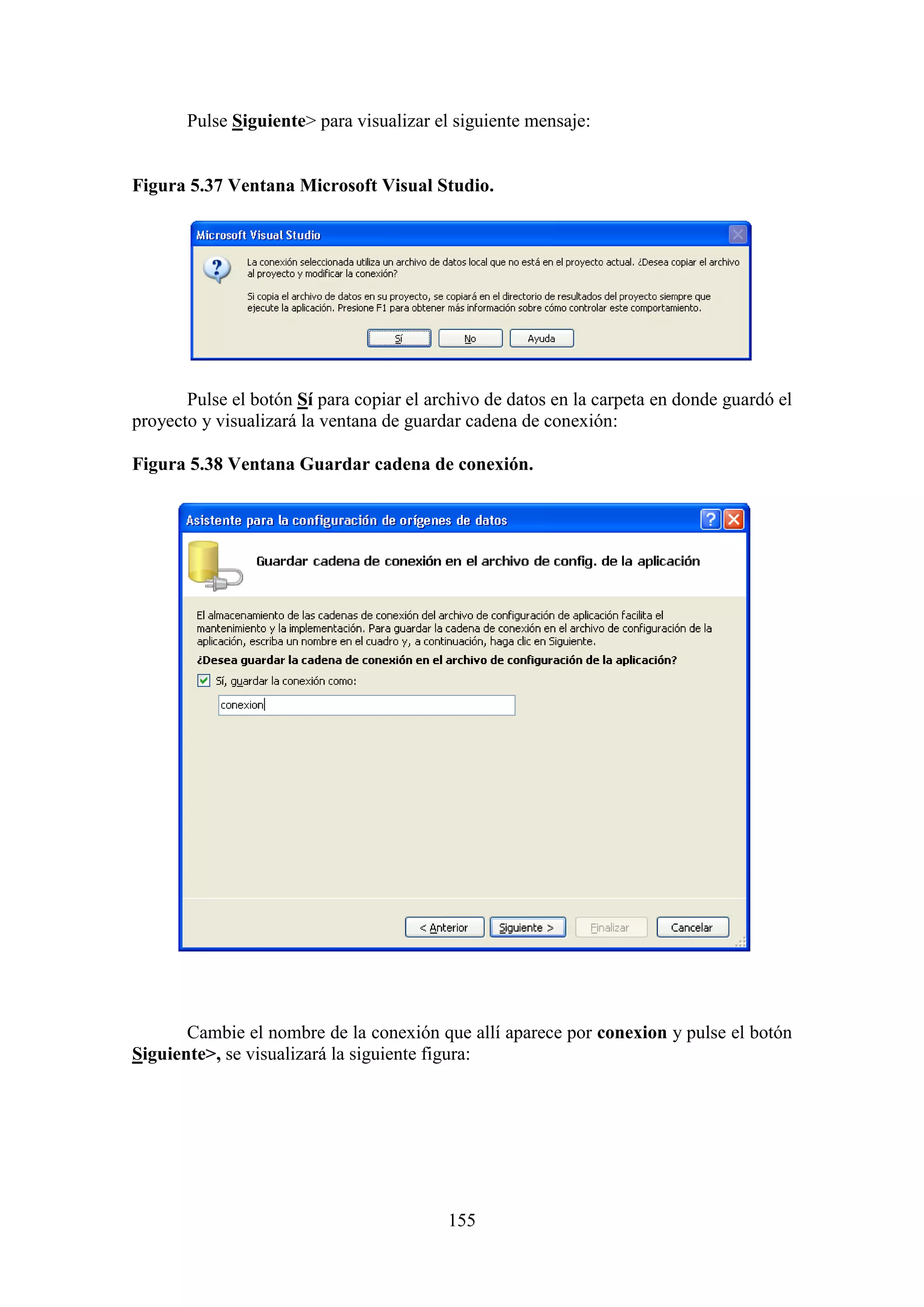 155
Pulse Siguiente> para visualizar el siguiente mensaje:
Figura 5.37 Ventana Microsoft Visual Studio.
Pulse el botón Sí para copiar el archivo de datos en la carpeta en donde guardó el
proyecto y visualizará la ventana de guardar cadena de conexión:
Figura 5.38 Ventana Guardar cadena de conexión.
Cambie el nombre de la conexión que allí aparece por conexion y pulse el botón
Siguiente>, se visualizará la siguiente figura:
 