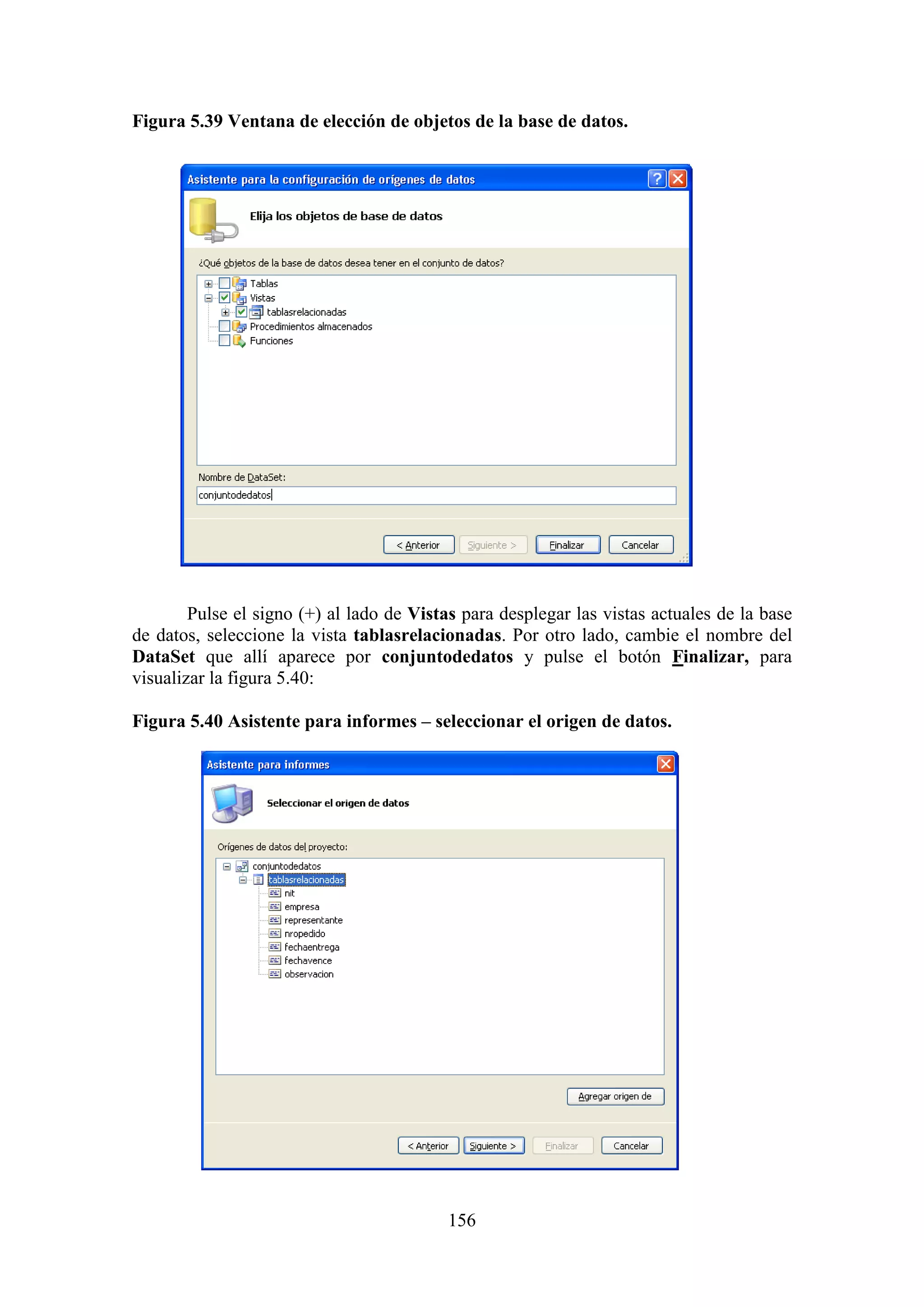 156
Figura 5.39 Ventana de elección de objetos de la base de datos.
Pulse el signo (+) al lado de Vistas para desplegar las vistas actuales de la base
de datos, seleccione la vista tablasrelacionadas. Por otro lado, cambie el nombre del
DataSet que allí aparece por conjuntodedatos y pulse el botón Finalizar, para
visualizar la figura 5.40:
Figura 5.40 Asistente para informes – seleccionar el origen de datos.
 