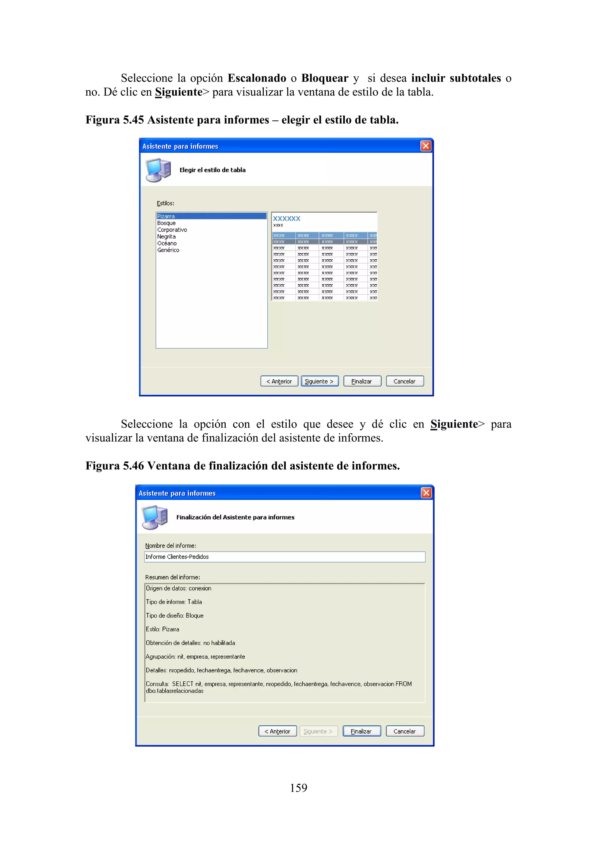 159
Seleccione la opción Escalonado o Bloquear y si desea incluir subtotales o
no. Dé clic en Siguiente> para visualizar la ventana de estilo de la tabla.
Figura 5.45 Asistente para informes – elegir el estilo de tabla.
Seleccione la opción con el estilo que desee y dé clic en Siguiente> para
visualizar la ventana de finalización del asistente de informes.
Figura 5.46 Ventana de finalización del asistente de informes.
 