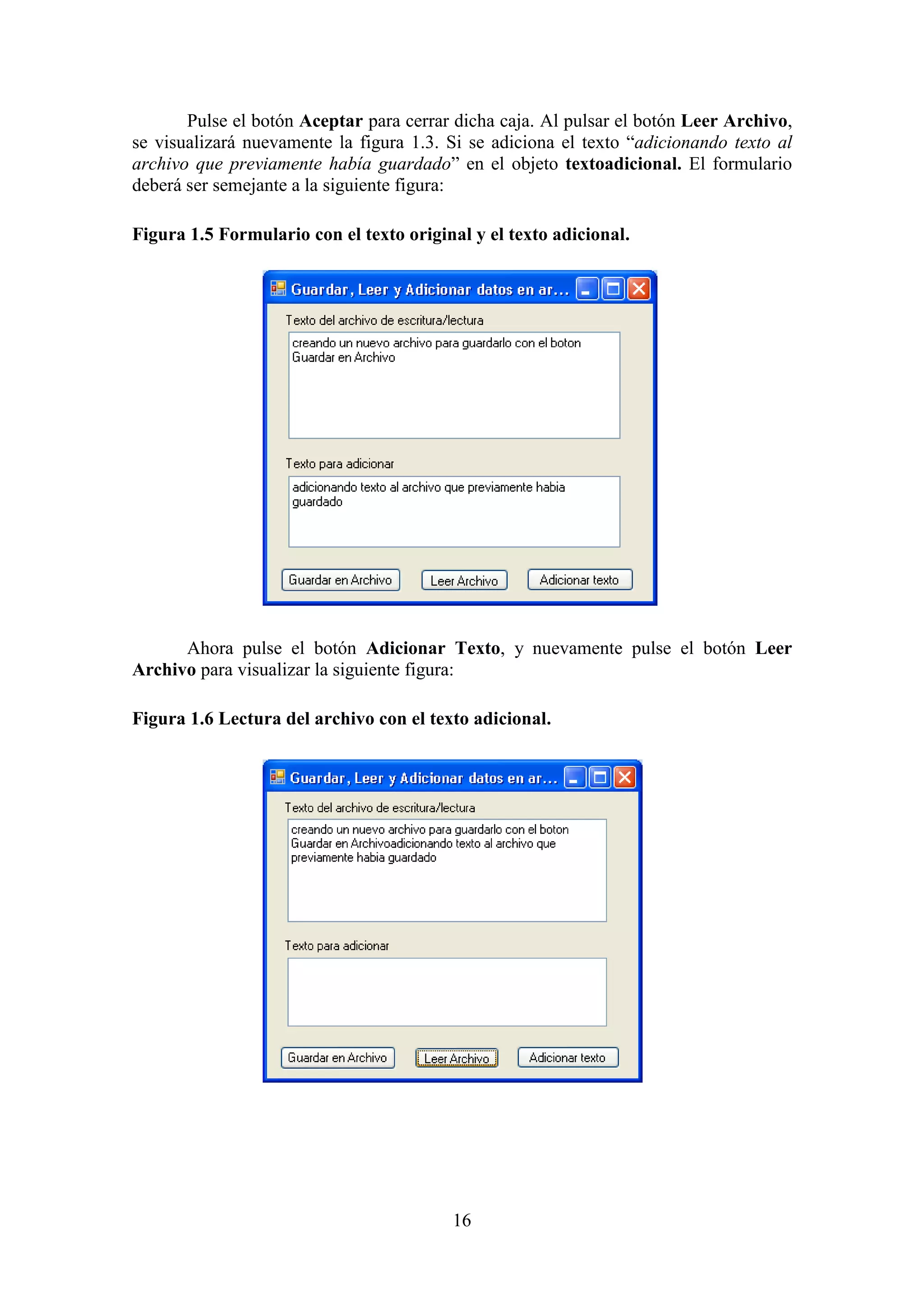16
Pulse el botón Aceptar para cerrar dicha caja. Al pulsar el botón Leer Archivo,
se visualizará nuevamente la figura 1.3. Si se adiciona el texto “adicionando texto al
archivo que previamente había guardado” en el objeto textoadicional. El formulario
deberá ser semejante a la siguiente figura:
Figura 1.5 Formulario con el texto original y el texto adicional.
Ahora pulse el botón Adicionar Texto, y nuevamente pulse el botón Leer
Archivo para visualizar la siguiente figura:
Figura 1.6 Lectura del archivo con el texto adicional.
 