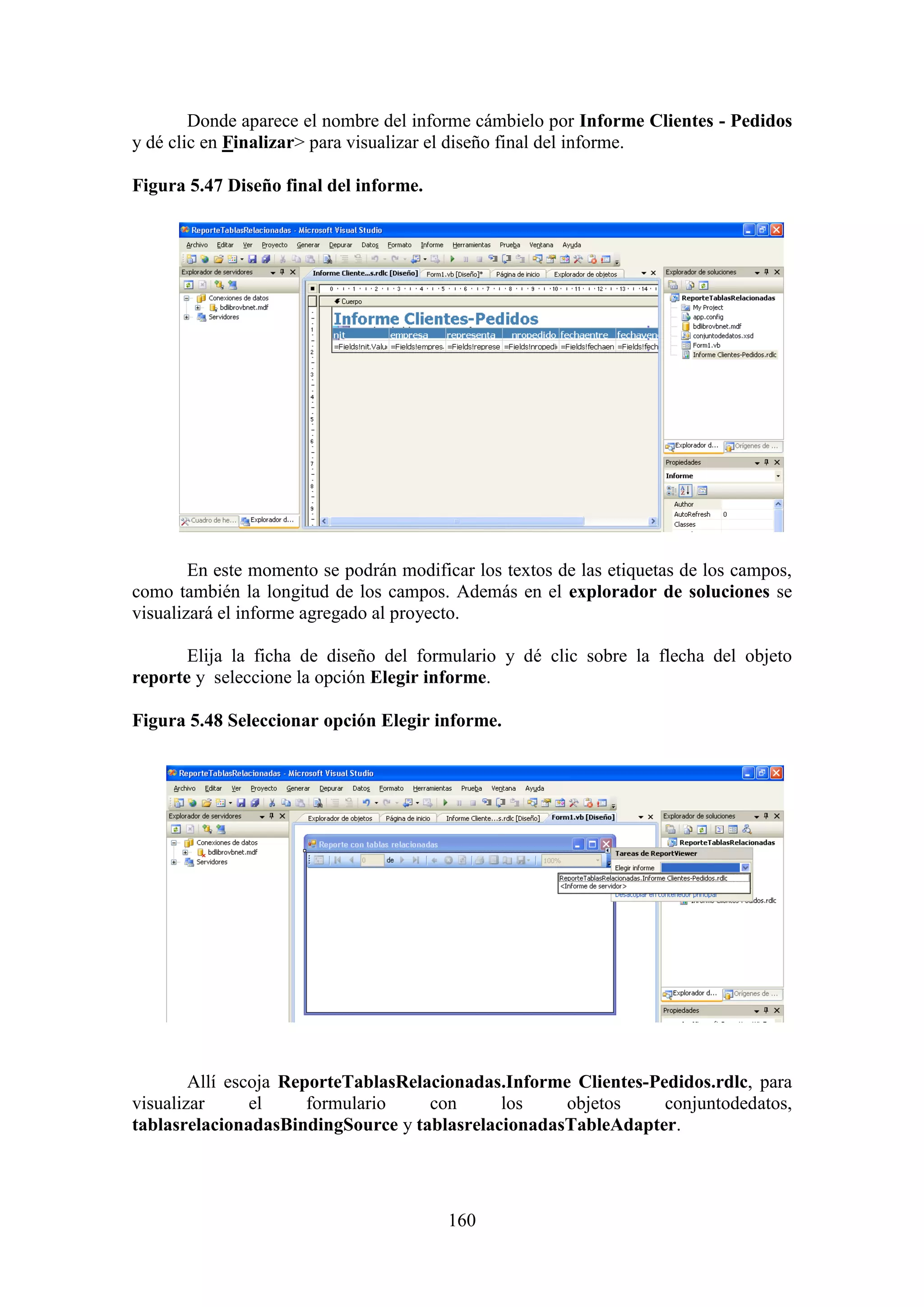 160
Donde aparece el nombre del informe cámbielo por Informe Clientes - Pedidos
y dé clic en Finalizar> para visualizar el diseño final del informe.
Figura 5.47 Diseño final del informe.
En este momento se podrán modificar los textos de las etiquetas de los campos,
como también la longitud de los campos. Además en el explorador de soluciones se
visualizará el informe agregado al proyecto.
Elija la ficha de diseño del formulario y dé clic sobre la flecha del objeto
reporte y seleccione la opción Elegir informe.
Figura 5.48 Seleccionar opción Elegir informe.
Allí escoja ReporteTablasRelacionadas.Informe Clientes-Pedidos.rdlc, para
visualizar el formulario con los objetos conjuntodedatos,
tablasrelacionadasBindingSource y tablasrelacionadasTableAdapter.
 