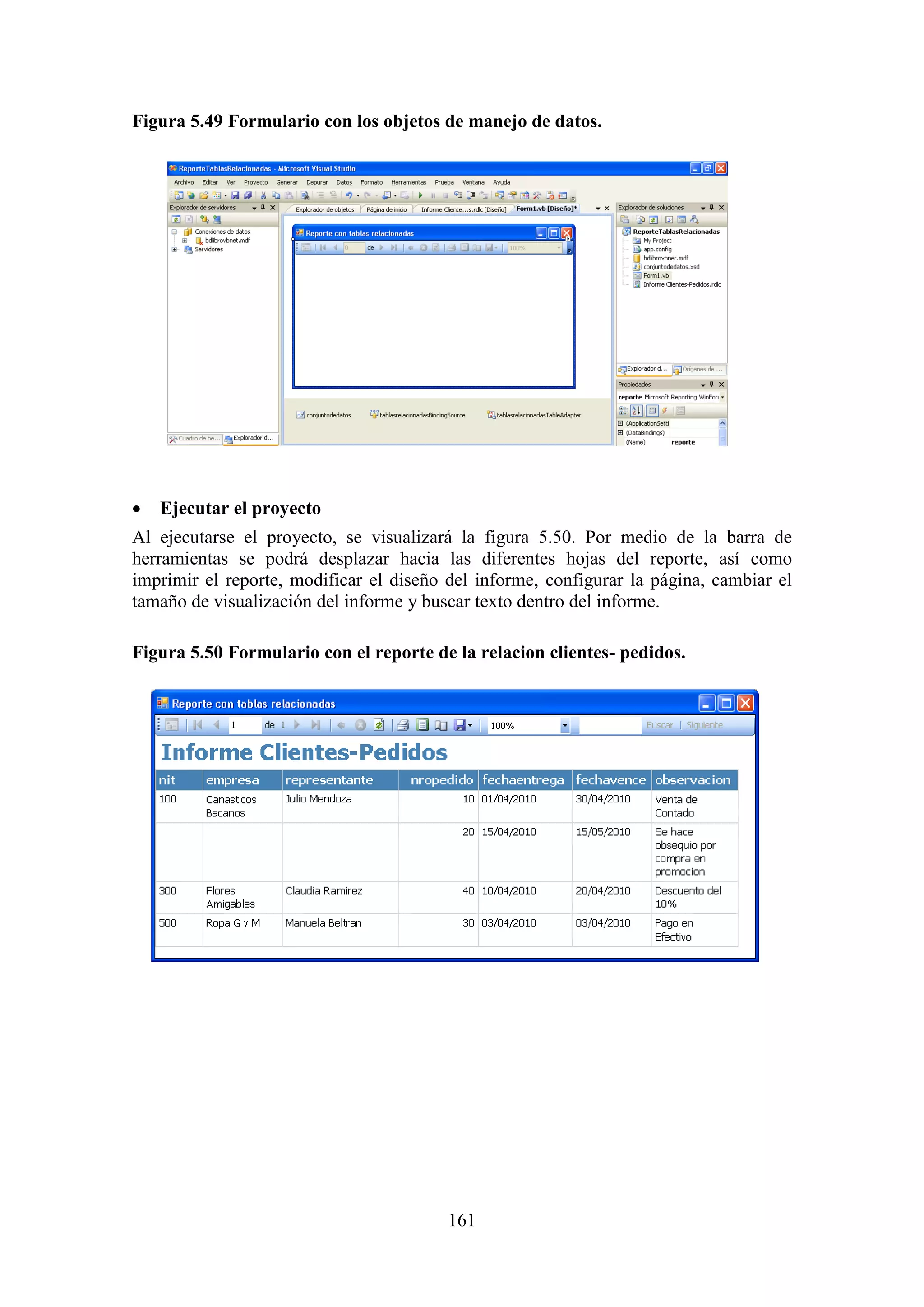 161
Figura 5.49 Formulario con los objetos de manejo de datos.
 Ejecutar el proyecto
Al ejecutarse el proyecto, se visualizará la figura 5.50. Por medio de la barra de
herramientas se podrá desplazar hacia las diferentes hojas del reporte, así como
imprimir el reporte, modificar el diseño del informe, configurar la página, cambiar el
tamaño de visualización del informe y buscar texto dentro del informe.
Figura 5.50 Formulario con el reporte de la relacion clientes- pedidos.
 