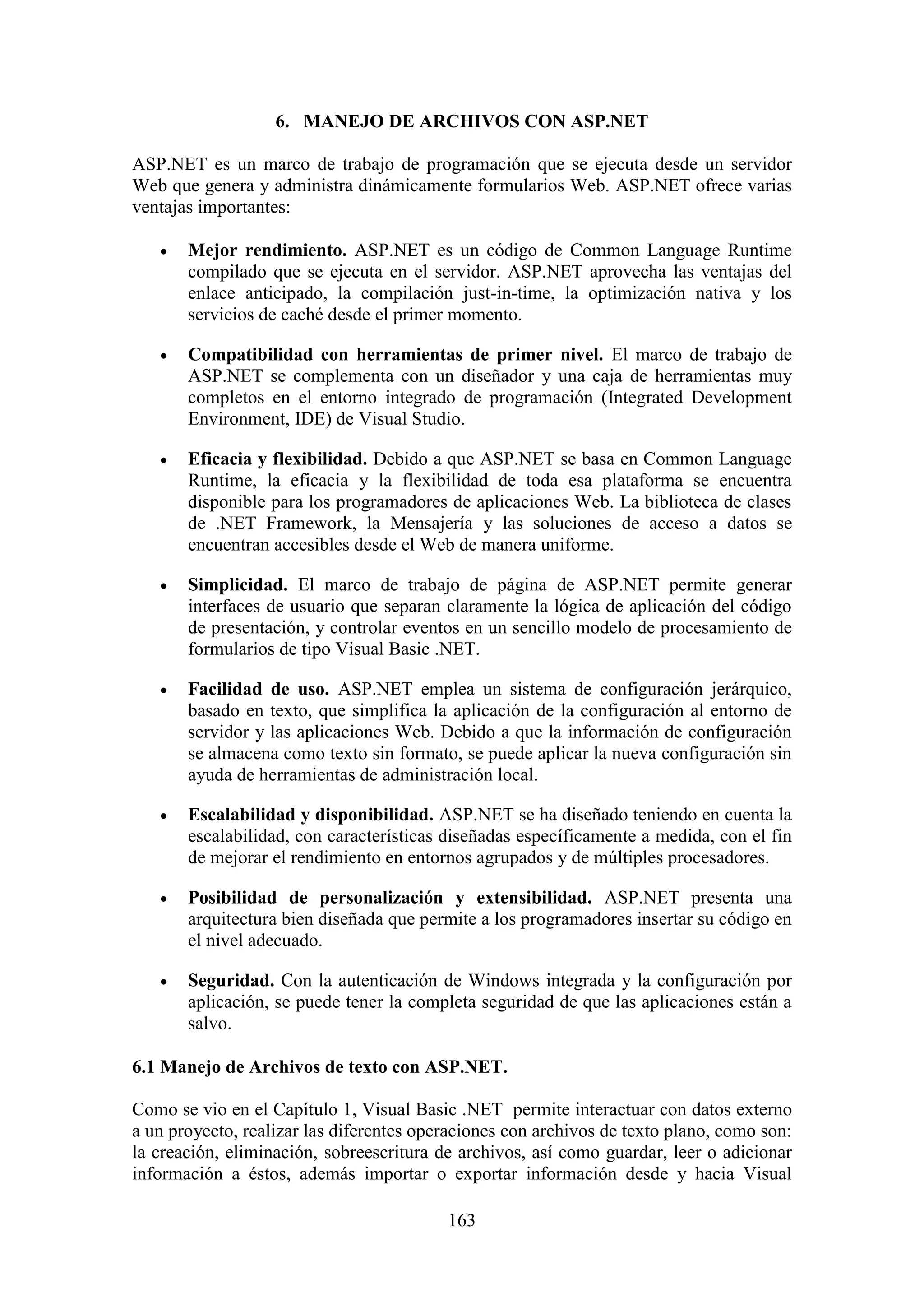 163
6. MANEJO DE ARCHIVOS CON ASP.NET
ASP.NET es un marco de trabajo de programación que se ejecuta desde un servidor
Web que genera y administra dinámicamente formularios Web. ASP.NET ofrece varias
ventajas importantes:
 Mejor rendimiento. ASP.NET es un código de Common Language Runtime
compilado que se ejecuta en el servidor. ASP.NET aprovecha las ventajas del
enlace anticipado, la compilación just-in-time, la optimización nativa y los
servicios de caché desde el primer momento.
 Compatibilidad con herramientas de primer nivel. El marco de trabajo de
ASP.NET se complementa con un diseñador y una caja de herramientas muy
completos en el entorno integrado de programación (Integrated Development
Environment, IDE) de Visual Studio.
 Eficacia y flexibilidad. Debido a que ASP.NET se basa en Common Language
Runtime, la eficacia y la flexibilidad de toda esa plataforma se encuentra
disponible para los programadores de aplicaciones Web. La biblioteca de clases
de .NET Framework, la Mensajería y las soluciones de acceso a datos se
encuentran accesibles desde el Web de manera uniforme.
 Simplicidad. El marco de trabajo de página de ASP.NET permite generar
interfaces de usuario que separan claramente la lógica de aplicación del código
de presentación, y controlar eventos en un sencillo modelo de procesamiento de
formularios de tipo Visual Basic .NET.
 Facilidad de uso. ASP.NET emplea un sistema de configuración jerárquico,
basado en texto, que simplifica la aplicación de la configuración al entorno de
servidor y las aplicaciones Web. Debido a que la información de configuración
se almacena como texto sin formato, se puede aplicar la nueva configuración sin
ayuda de herramientas de administración local.
 Escalabilidad y disponibilidad. ASP.NET se ha diseñado teniendo en cuenta la
escalabilidad, con características diseñadas específicamente a medida, con el fin
de mejorar el rendimiento en entornos agrupados y de múltiples procesadores.
 Posibilidad de personalización y extensibilidad. ASP.NET presenta una
arquitectura bien diseñada que permite a los programadores insertar su código en
el nivel adecuado.
 Seguridad. Con la autenticación de Windows integrada y la configuración por
aplicación, se puede tener la completa seguridad de que las aplicaciones están a
salvo.
6.1 Manejo de Archivos de texto con ASP.NET.
Como se vio en el Capítulo 1, Visual Basic .NET permite interactuar con datos externo
a un proyecto, realizar las diferentes operaciones con archivos de texto plano, como son:
la creación, eliminación, sobreescritura de archivos, así como guardar, leer o adicionar
información a éstos, además importar o exportar información desde y hacia Visual
 