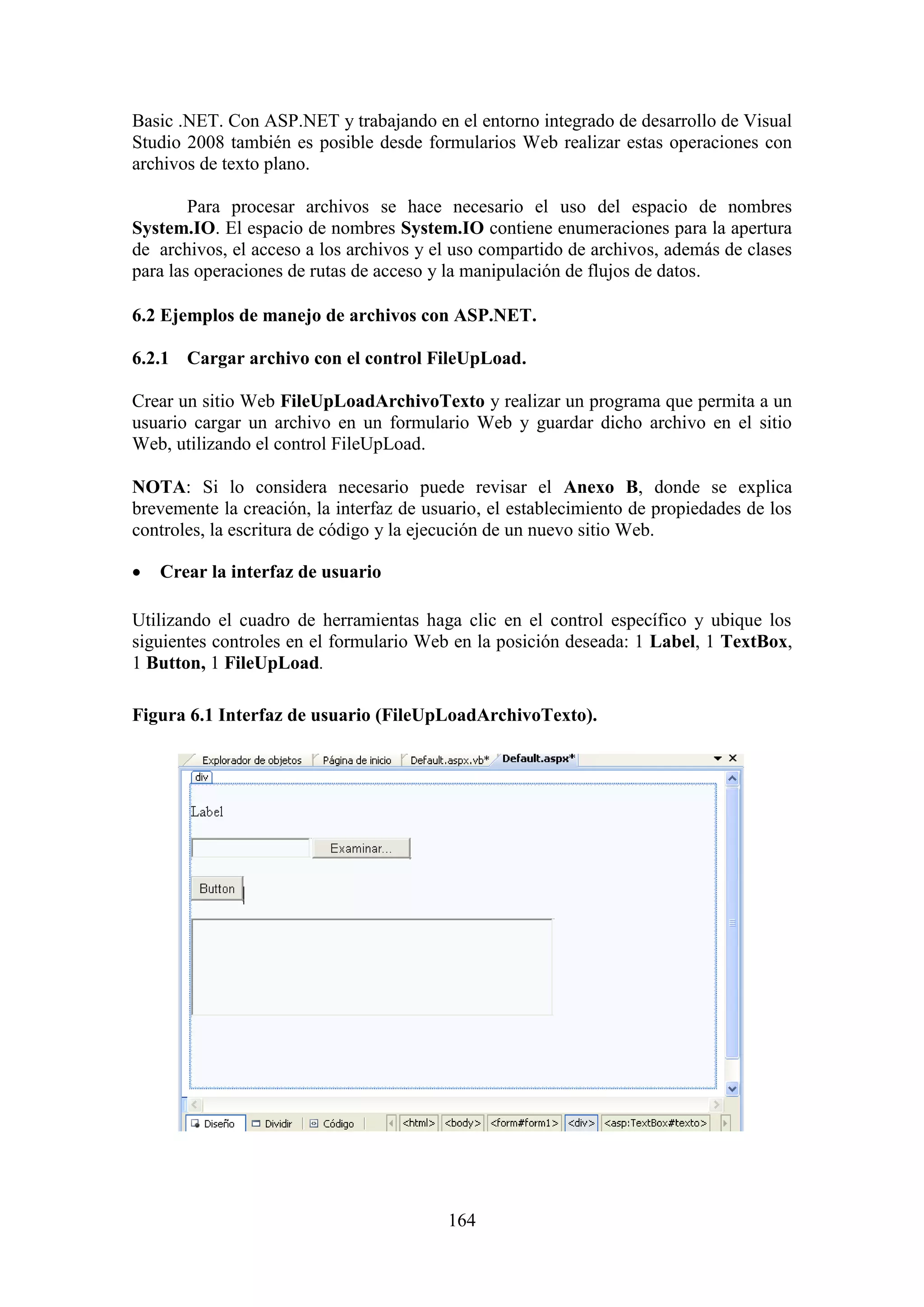 164
Basic .NET. Con ASP.NET y trabajando en el entorno integrado de desarrollo de Visual
Studio 2008 también es posible desde formularios Web realizar estas operaciones con
archivos de texto plano.
Para procesar archivos se hace necesario el uso del espacio de nombres
System.IO. El espacio de nombres System.IO contiene enumeraciones para la apertura
de archivos, el acceso a los archivos y el uso compartido de archivos, además de clases
para las operaciones de rutas de acceso y la manipulación de flujos de datos.
6.2 Ejemplos de manejo de archivos con ASP.NET.
6.2.1 Cargar archivo con el control FileUpLoad.
Crear un sitio Web FileUpLoadArchivoTexto y realizar un programa que permita a un
usuario cargar un archivo en un formulario Web y guardar dicho archivo en el sitio
Web, utilizando el control FileUpLoad.
NOTA: Si lo considera necesario puede revisar el Anexo B, donde se explica
brevemente la creación, la interfaz de usuario, el establecimiento de propiedades de los
controles, la escritura de código y la ejecución de un nuevo sitio Web.
 Crear la interfaz de usuario
Utilizando el cuadro de herramientas haga clic en el control específico y ubique los
siguientes controles en el formulario Web en la posición deseada: 1 Label, 1 TextBox,
1 Button, 1 FileUpLoad.
Figura 6.1 Interfaz de usuario (FileUpLoadArchivoTexto).
 