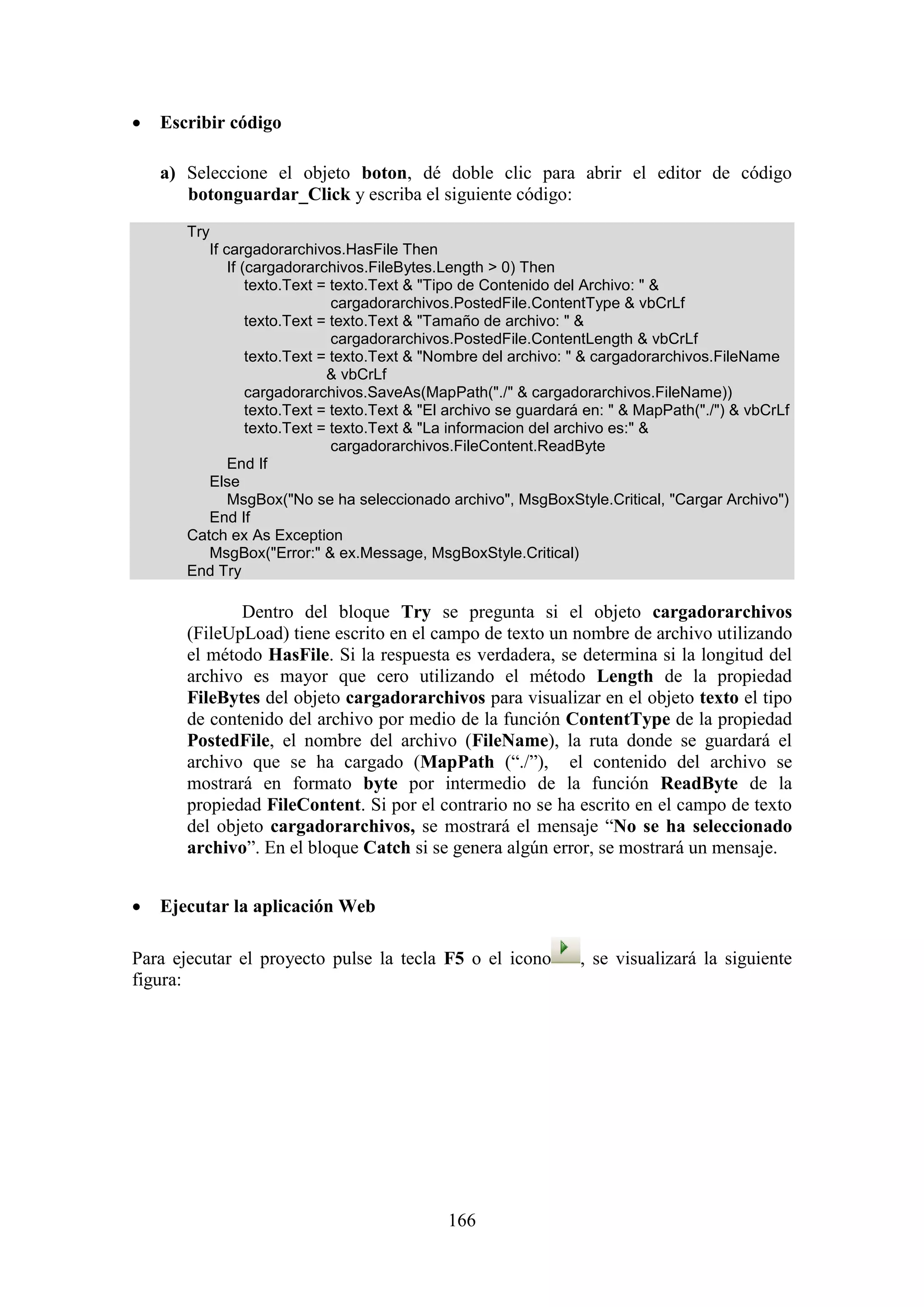 166
 Escribir código
a) Seleccione el objeto boton, dé doble clic para abrir el editor de código
botonguardar_Click y escriba el siguiente código:
Try
If cargadorarchivos.HasFile Then
If (cargadorarchivos.FileBytes.Length > 0) Then
texto.Text = texto.Text & "Tipo de Contenido del Archivo: " &
cargadorarchivos.PostedFile.ContentType & vbCrLf
texto.Text = texto.Text & "Tamaño de archivo: " &
cargadorarchivos.PostedFile.ContentLength & vbCrLf
texto.Text = texto.Text & "Nombre del archivo: " & cargadorarchivos.FileName
& vbCrLf
cargadorarchivos.SaveAs(MapPath("./" & cargadorarchivos.FileName))
texto.Text = texto.Text & "El archivo se guardará en: " & MapPath("./") & vbCrLf
texto.Text = texto.Text & "La informacion del archivo es:" &
cargadorarchivos.FileContent.ReadByte
End If
Else
MsgBox("No se ha seleccionado archivo", MsgBoxStyle.Critical, "Cargar Archivo")
End If
Catch ex As Exception
MsgBox("Error:" & ex.Message, MsgBoxStyle.Critical)
End Try
Dentro del bloque Try se pregunta si el objeto cargadorarchivos
(FileUpLoad) tiene escrito en el campo de texto un nombre de archivo utilizando
el método HasFile. Si la respuesta es verdadera, se determina si la longitud del
archivo es mayor que cero utilizando el método Length de la propiedad
FileBytes del objeto cargadorarchivos para visualizar en el objeto texto el tipo
de contenido del archivo por medio de la función ContentType de la propiedad
PostedFile, el nombre del archivo (FileName), la ruta donde se guardará el
archivo que se ha cargado (MapPath (“./”), el contenido del archivo se
mostrará en formato byte por intermedio de la función ReadByte de la
propiedad FileContent. Si por el contrario no se ha escrito en el campo de texto
del objeto cargadorarchivos, se mostrará el mensaje “No se ha seleccionado
archivo”. En el bloque Catch si se genera algún error, se mostrará un mensaje.
 Ejecutar la aplicación Web
Para ejecutar el proyecto pulse la tecla F5 o el icono , se visualizará la siguiente
figura:
 