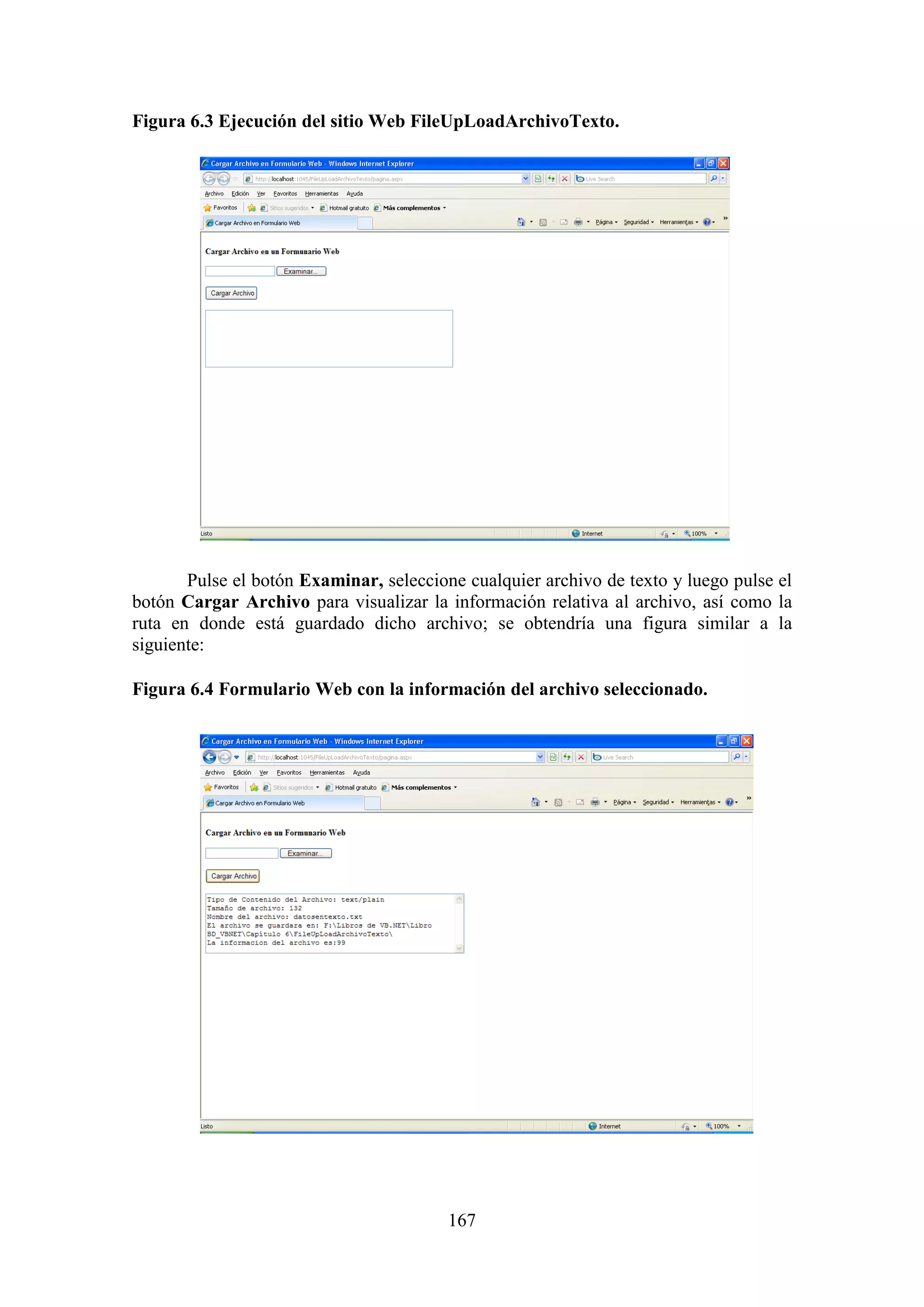 167
Figura 6.3 Ejecución del sitio Web FileUpLoadArchivoTexto.
Pulse el botón Examinar, seleccione cualquier archivo de texto y luego pulse el
botón Cargar Archivo para visualizar la información relativa al archivo, así como la
ruta en donde está guardado dicho archivo; se obtendría una figura similar a la
siguiente:
Figura 6.4 Formulario Web con la información del archivo seleccionado.
 
