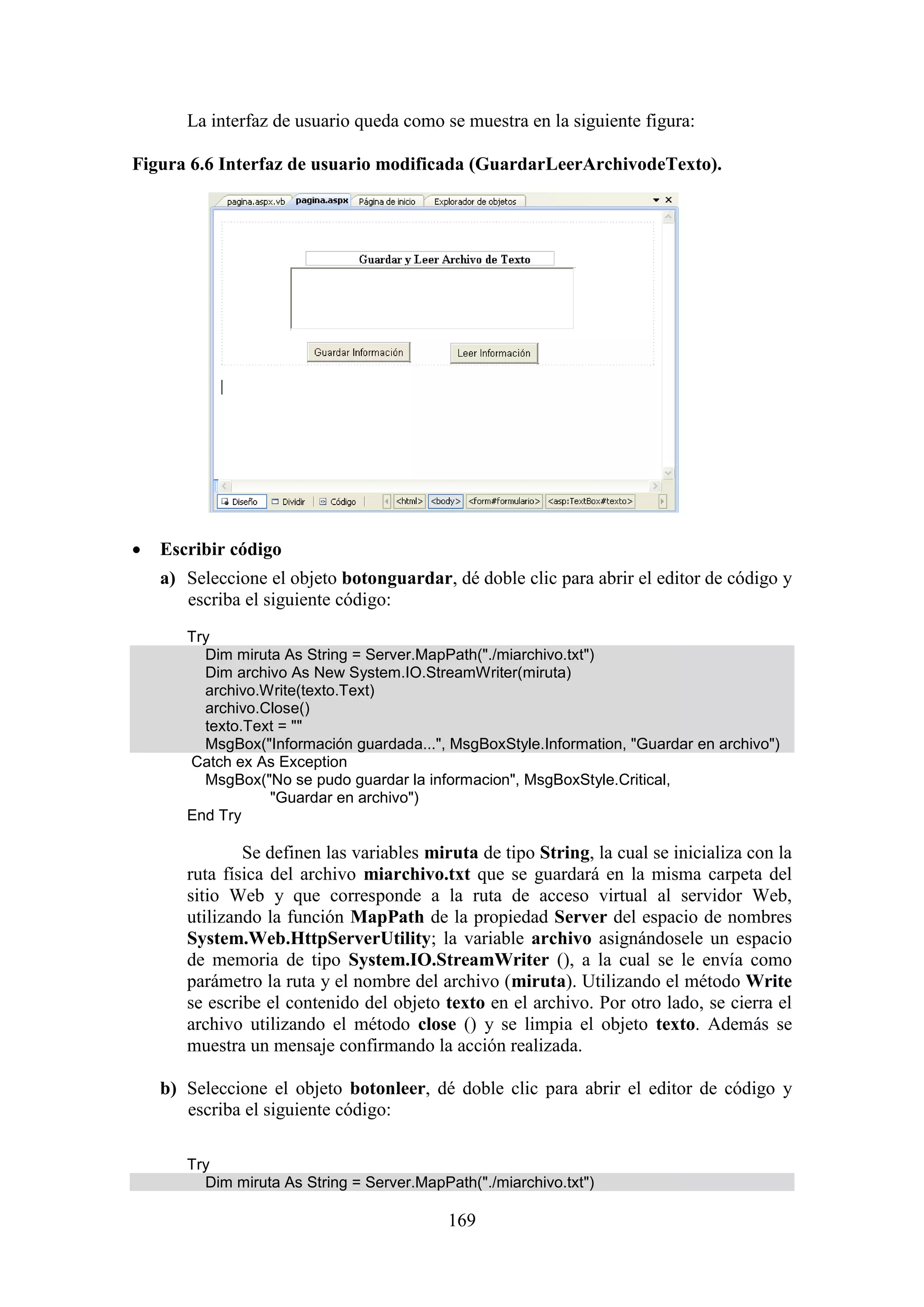 169
La interfaz de usuario queda como se muestra en la siguiente figura:
Figura 6.6 Interfaz de usuario modificada (GuardarLeerArchivodeTexto).
 Escribir código
a) Seleccione el objeto botonguardar, dé doble clic para abrir el editor de código y
escriba el siguiente código:
Try
Dim miruta As String = Server.MapPath("./miarchivo.txt")
Dim archivo As New System.IO.StreamWriter(miruta)
archivo.Write(texto.Text)
archivo.Close()
texto.Text = ""
MsgBox("Información guardada...", MsgBoxStyle.Information, "Guardar en archivo")
Catch ex As Exception
MsgBox("No se pudo guardar la informacion", MsgBoxStyle.Critical,
"Guardar en archivo")
End Try
Se definen las variables miruta de tipo String, la cual se inicializa con la
ruta física del archivo miarchivo.txt que se guardará en la misma carpeta del
sitio Web y que corresponde a la ruta de acceso virtual al servidor Web,
utilizando la función MapPath de la propiedad Server del espacio de nombres
System.Web.HttpServerUtility; la variable archivo asignándosele un espacio
de memoria de tipo System.IO.StreamWriter (), a la cual se le envía como
parámetro la ruta y el nombre del archivo (miruta). Utilizando el método Write
se escribe el contenido del objeto texto en el archivo. Por otro lado, se cierra el
archivo utilizando el método close () y se limpia el objeto texto. Además se
muestra un mensaje confirmando la acción realizada.
b) Seleccione el objeto botonleer, dé doble clic para abrir el editor de código y
escriba el siguiente código:
Try
Dim miruta As String = Server.MapPath("./miarchivo.txt")
 