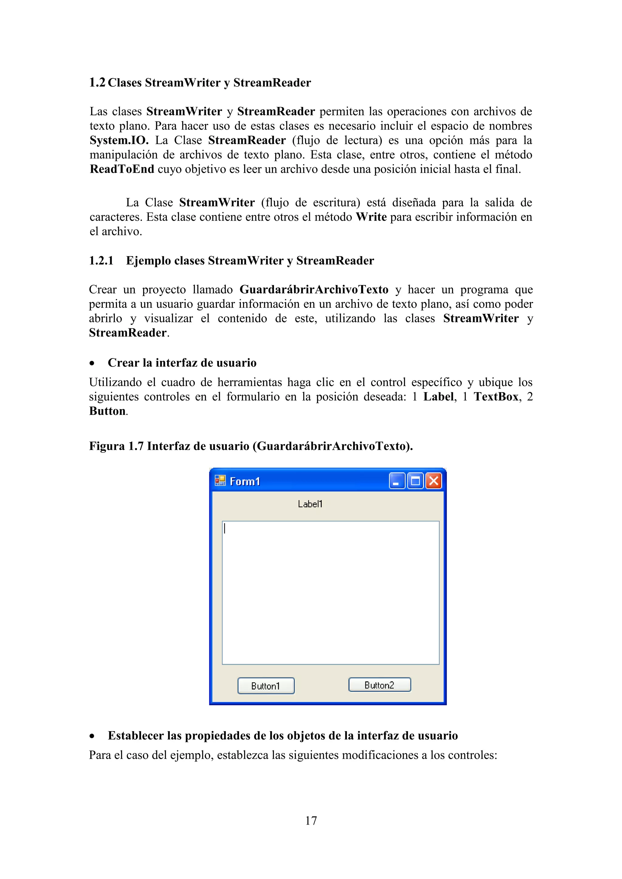 17
1.2Clases StreamWriter y StreamReader
Las clases StreamWriter y StreamReader permiten las operaciones con archivos de
texto plano. Para hacer uso de estas clases es necesario incluir el espacio de nombres
System.IO. La Clase StreamReader (flujo de lectura) es una opción más para la
manipulación de archivos de texto plano. Esta clase, entre otros, contiene el método
ReadToEnd cuyo objetivo es leer un archivo desde una posición inicial hasta el final.
La Clase StreamWriter (flujo de escritura) está diseñada para la salida de
caracteres. Esta clase contiene entre otros el método Write para escribir información en
el archivo.
1.2.1 Ejemplo clases StreamWriter y StreamReader
Crear un proyecto llamado GuardarábrirArchivoTexto y hacer un programa que
permita a un usuario guardar información en un archivo de texto plano, así como poder
abrirlo y visualizar el contenido de este, utilizando las clases StreamWriter y
StreamReader.
 Crear la interfaz de usuario
Utilizando el cuadro de herramientas haga clic en el control específico y ubique los
siguientes controles en el formulario en la posición deseada: 1 Label, 1 TextBox, 2
Button.
Figura 1.7 Interfaz de usuario (GuardarábrirArchivoTexto).
 Establecer las propiedades de los objetos de la interfaz de usuario
Para el caso del ejemplo, establezca las siguientes modificaciones a los controles:
 