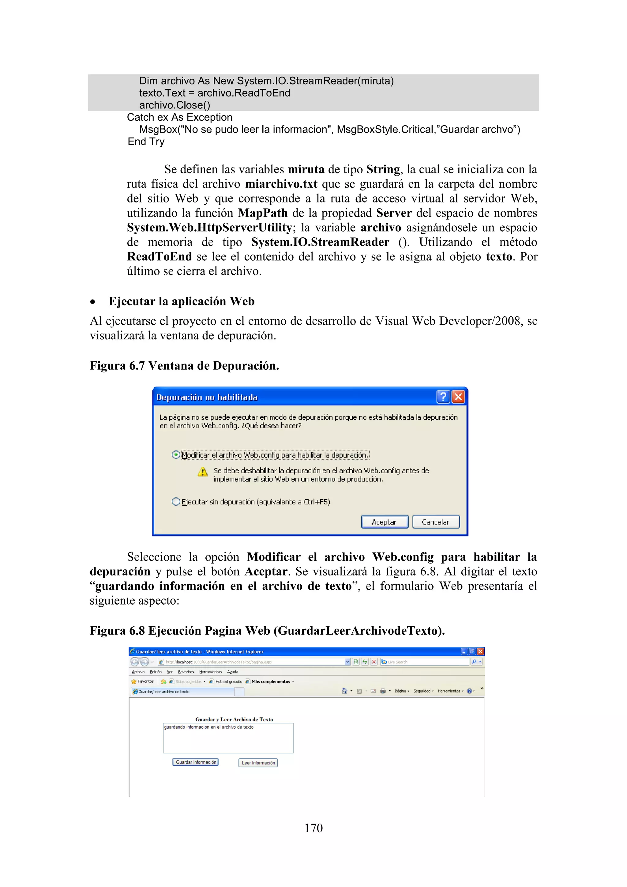 170
Dim archivo As New System.IO.StreamReader(miruta)
texto.Text = archivo.ReadToEnd
archivo.Close()
Catch ex As Exception
MsgBox("No se pudo leer la informacion", MsgBoxStyle.Critical,”Guardar archvo”)
End Try
Se definen las variables miruta de tipo String, la cual se inicializa con la
ruta física del archivo miarchivo.txt que se guardará en la carpeta del nombre
del sitio Web y que corresponde a la ruta de acceso virtual al servidor Web,
utilizando la función MapPath de la propiedad Server del espacio de nombres
System.Web.HttpServerUtility; la variable archivo asignándosele un espacio
de memoria de tipo System.IO.StreamReader (). Utilizando el método
ReadToEnd se lee el contenido del archivo y se le asigna al objeto texto. Por
último se cierra el archivo.
 Ejecutar la aplicación Web
Al ejecutarse el proyecto en el entorno de desarrollo de Visual Web Developer/2008, se
visualizará la ventana de depuración.
Figura 6.7 Ventana de Depuración.
Seleccione la opción Modificar el archivo Web.config para habilitar la
depuración y pulse el botón Aceptar. Se visualizará la figura 6.8. Al digitar el texto
“guardando información en el archivo de texto”, el formulario Web presentaría el
siguiente aspecto:
Figura 6.8 Ejecución Pagina Web (GuardarLeerArchivodeTexto).
 