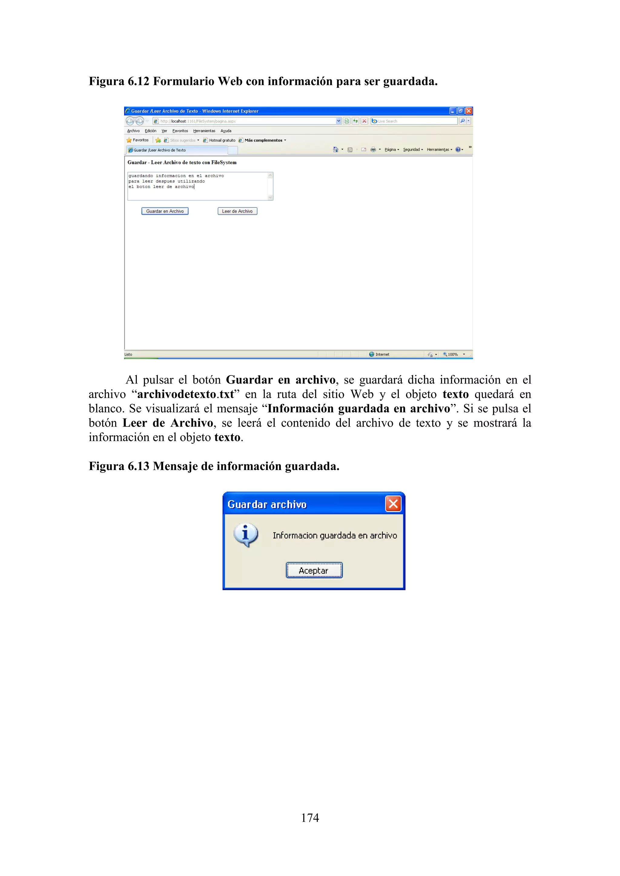 174
Figura 6.12 Formulario Web con información para ser guardada.
Al pulsar el botón Guardar en archivo, se guardará dicha información en el
archivo “archivodetexto.txt” en la ruta del sitio Web y el objeto texto quedará en
blanco. Se visualizará el mensaje “Información guardada en archivo”. Si se pulsa el
botón Leer de Archivo, se leerá el contenido del archivo de texto y se mostrará la
información en el objeto texto.
Figura 6.13 Mensaje de información guardada.
 