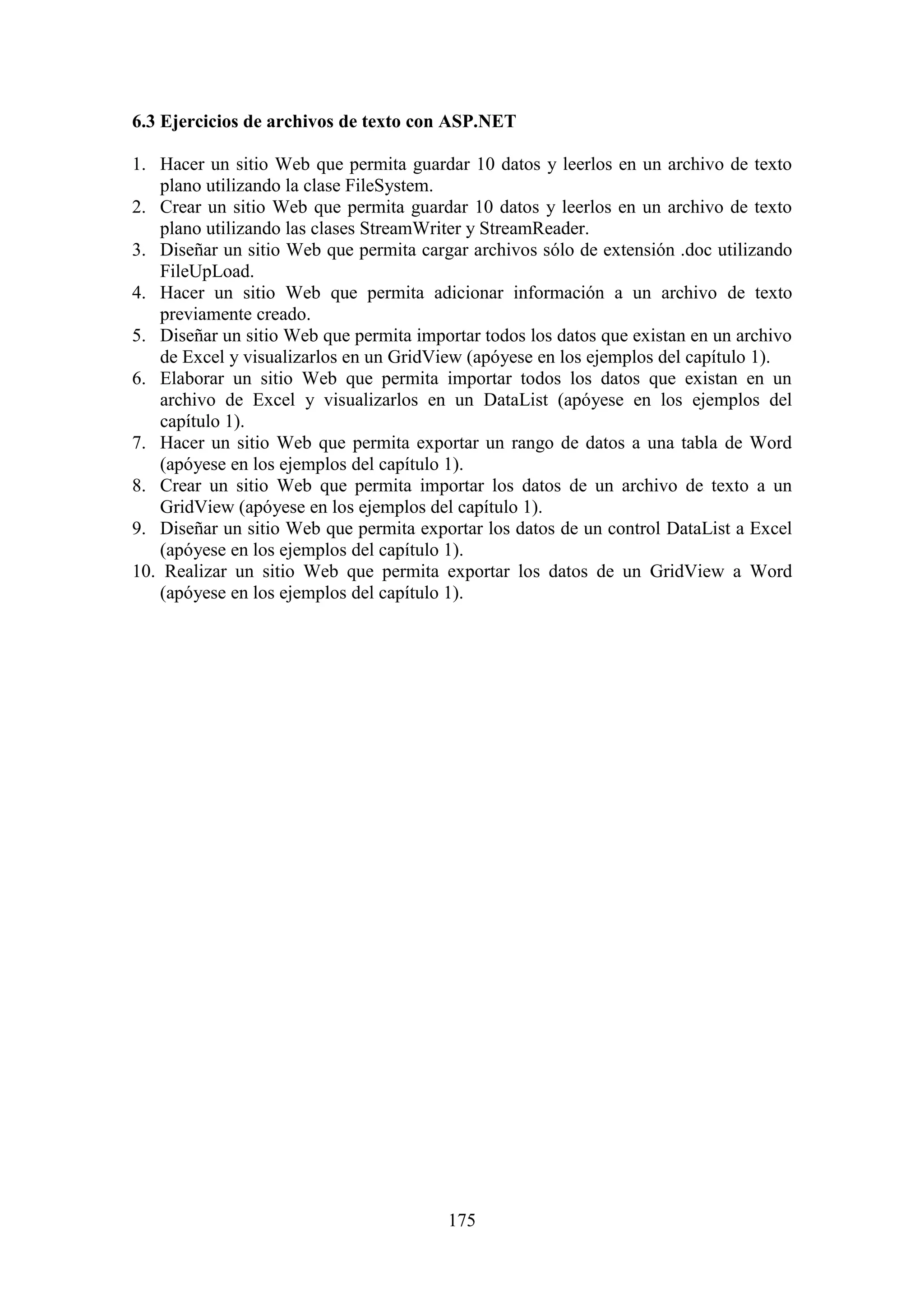175
6.3 Ejercicios de archivos de texto con ASP.NET
1. Hacer un sitio Web que permita guardar 10 datos y leerlos en un archivo de texto
plano utilizando la clase FileSystem.
2. Crear un sitio Web que permita guardar 10 datos y leerlos en un archivo de texto
plano utilizando las clases StreamWriter y StreamReader.
3. Diseñar un sitio Web que permita cargar archivos sólo de extensión .doc utilizando
FileUpLoad.
4. Hacer un sitio Web que permita adicionar información a un archivo de texto
previamente creado.
5. Diseñar un sitio Web que permita importar todos los datos que existan en un archivo
de Excel y visualizarlos en un GridView (apóyese en los ejemplos del capítulo 1).
6. Elaborar un sitio Web que permita importar todos los datos que existan en un
archivo de Excel y visualizarlos en un DataList (apóyese en los ejemplos del
capítulo 1).
7. Hacer un sitio Web que permita exportar un rango de datos a una tabla de Word
(apóyese en los ejemplos del capítulo 1).
8. Crear un sitio Web que permita importar los datos de un archivo de texto a un
GridView (apóyese en los ejemplos del capítulo 1).
9. Diseñar un sitio Web que permita exportar los datos de un control DataList a Excel
(apóyese en los ejemplos del capítulo 1).
10. Realizar un sitio Web que permita exportar los datos de un GridView a Word
(apóyese en los ejemplos del capítulo 1).
 