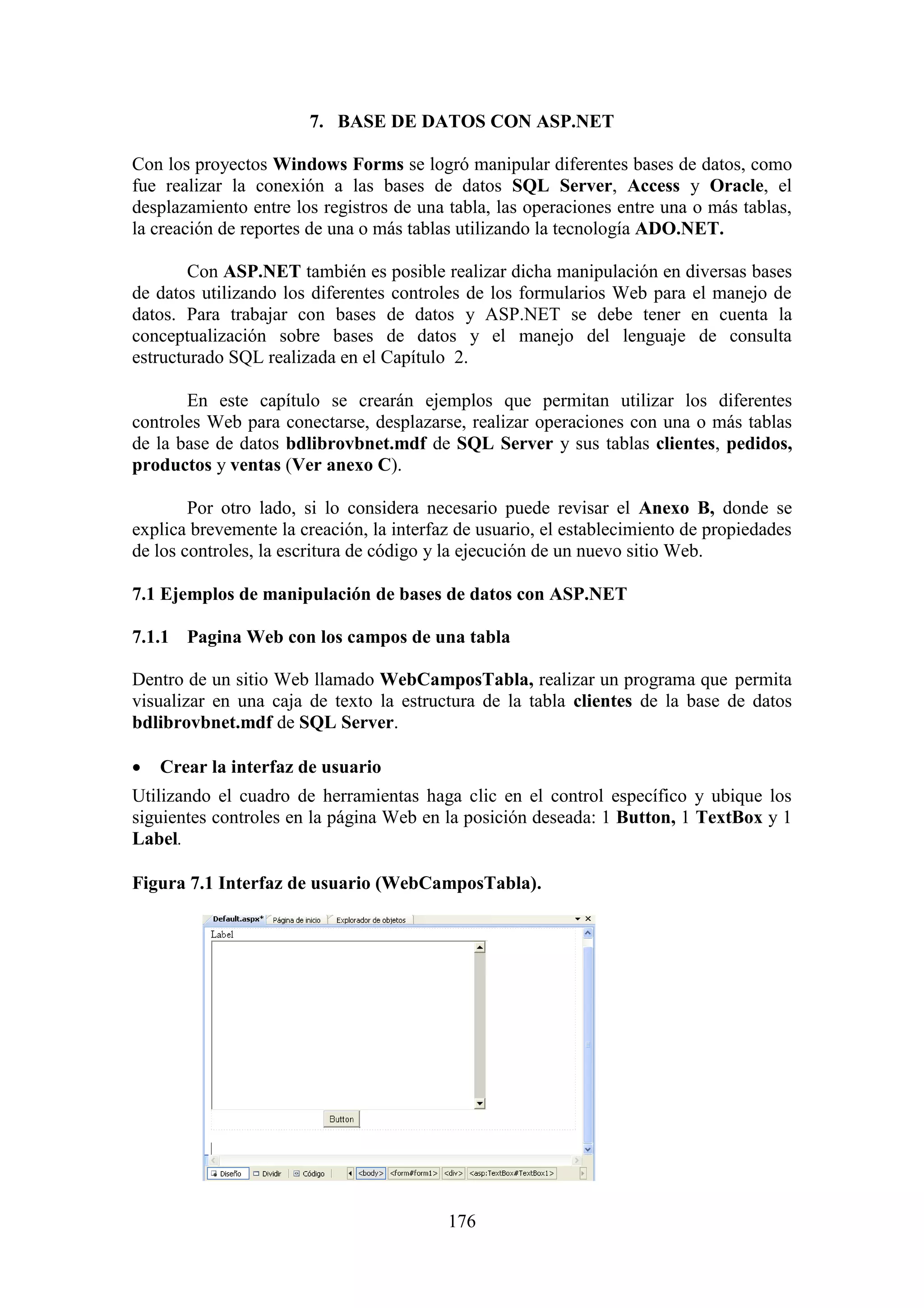176
7. BASE DE DATOS CON ASP.NET
Con los proyectos Windows Forms se logró manipular diferentes bases de datos, como
fue realizar la conexión a las bases de datos SQL Server, Access y Oracle, el
desplazamiento entre los registros de una tabla, las operaciones entre una o más tablas,
la creación de reportes de una o más tablas utilizando la tecnología ADO.NET.
Con ASP.NET también es posible realizar dicha manipulación en diversas bases
de datos utilizando los diferentes controles de los formularios Web para el manejo de
datos. Para trabajar con bases de datos y ASP.NET se debe tener en cuenta la
conceptualización sobre bases de datos y el manejo del lenguaje de consulta
estructurado SQL realizada en el Capítulo 2.
En este capítulo se crearán ejemplos que permitan utilizar los diferentes
controles Web para conectarse, desplazarse, realizar operaciones con una o más tablas
de la base de datos bdlibrovbnet.mdf de SQL Server y sus tablas clientes, pedidos,
productos y ventas (Ver anexo C).
Por otro lado, si lo considera necesario puede revisar el Anexo B, donde se
explica brevemente la creación, la interfaz de usuario, el establecimiento de propiedades
de los controles, la escritura de código y la ejecución de un nuevo sitio Web.
7.1 Ejemplos de manipulación de bases de datos con ASP.NET
7.1.1 Pagina Web con los campos de una tabla
Dentro de un sitio Web llamado WebCamposTabla, realizar un programa que permita
visualizar en una caja de texto la estructura de la tabla clientes de la base de datos
bdlibrovbnet.mdf de SQL Server.
 Crear la interfaz de usuario
Utilizando el cuadro de herramientas haga clic en el control específico y ubique los
siguientes controles en la página Web en la posición deseada: 1 Button, 1 TextBox y 1
Label.
Figura 7.1 Interfaz de usuario (WebCamposTabla).
 
